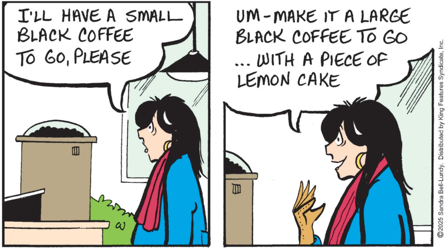 Comic book OCR: I'LL HAVE A SMALL BLACK COFFEE TO GOPLEASE UM - MAKE IT A LARGE BLACK COFFEE TO GO ... WITH A PIECE OF LEMON CAKE ? ©2025 Sandra Bell-Lundy. Distributed by King Features SyndicateInc. I'LL HAVE A SMALL BLACK COFFEE TO GOPLEASE UM - MAKE IT A LARGE BLACK COFFEE TO GO ... WITH A PIECE OF LEMON CAKE ? © 2025 Sandra Bell - Lundy . Distributed by King Features Syndicate
