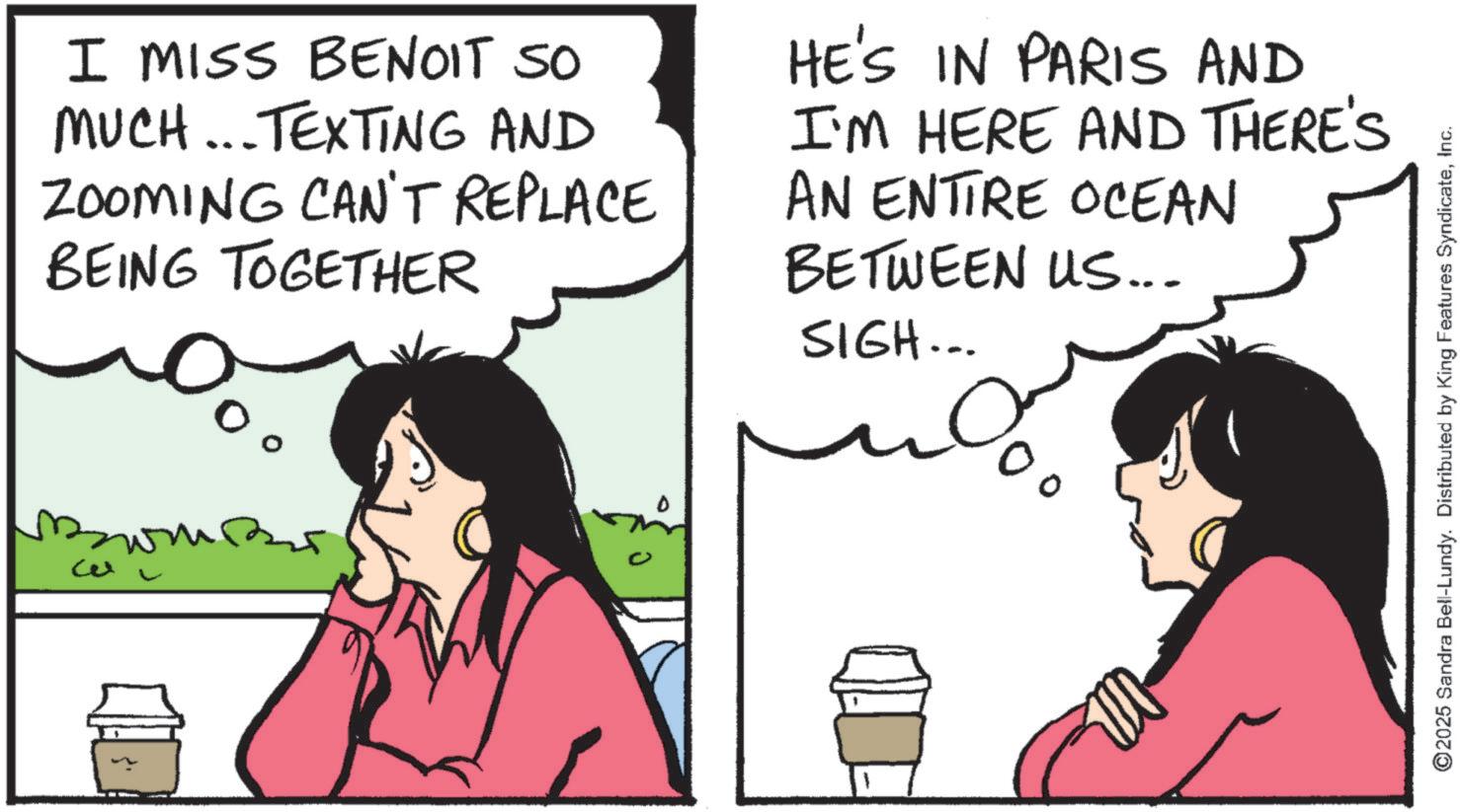 Comic book OCR: Cel I MISS BENOIT SO MUCH...TEXTING AND ZOOMING CAN'T REPLACE BEING TOGETHER HE'S IN PARIS AND I'M HERE AND THERE'S AN ENTIRE OCEAN BETWEEN US... SIGH... ??????? ©2025 Sandra Bell-Lundy. Distributed by King Features SyndicateInc. Cel I MISS BENOIT SO MUCH ... TEXTING AND ZOOMING CAN'T REPLACE BEING TOGETHER HE'S IN PARIS AND I'M HERE AND THERE'S AN ENTIRE OCEAN BETWEEN US ... SIGH ... ??????? © 2025 Sandra Bell - Lundy . Distributed by King Features Syndicate