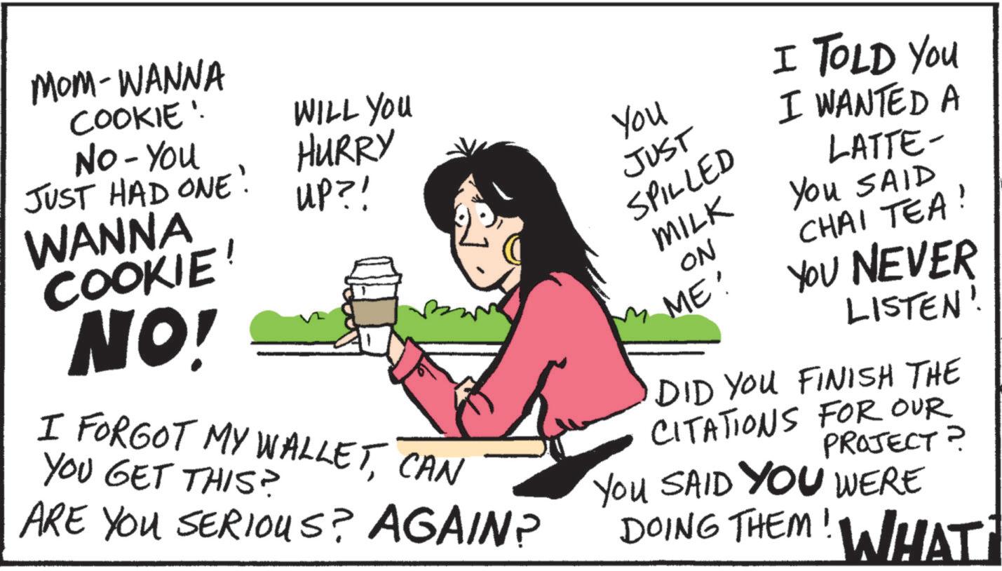 Happiness OCR: MOM-WANNA COOKIE! No - You JUST HAD ONE! WANNA COOKIE! NO! WILL YOU HURRY UP?! I FORGOT MY WALLETCAN YOU GET THIS? ARE YOU SERIOUS? AGAIN? You JUST SPILLED MILK ON ME: I TOLD You I WANTED A LATTE- You SAID CHAI TEA! YOU NEVER LISTEN! DID YOU FINISH THE CITATIONS FOR OUR PROJECT? YOU SAID YOU WERE DOING THEM! WHAT MOM - WANNA COOKIE ! No - You JUST HAD ONE ! WANNA COOKIE ! NO ! WILL YOU HURRY UP ?! I FORGOT MY WALLETCAN YOU GET THIS ? ARE YOU SERIOUS ? AGAIN ? You JUST SPILLED MILK ON ME : I TOLD You I WANTED A LATTE- You SAID CHAI TEA ! YOU NEVER LISTEN ! DID YOU FINISH THE CITATIONS FOR OUR PROJECT ? YOU SAID YOU WERE DOING THEM ! WHAT