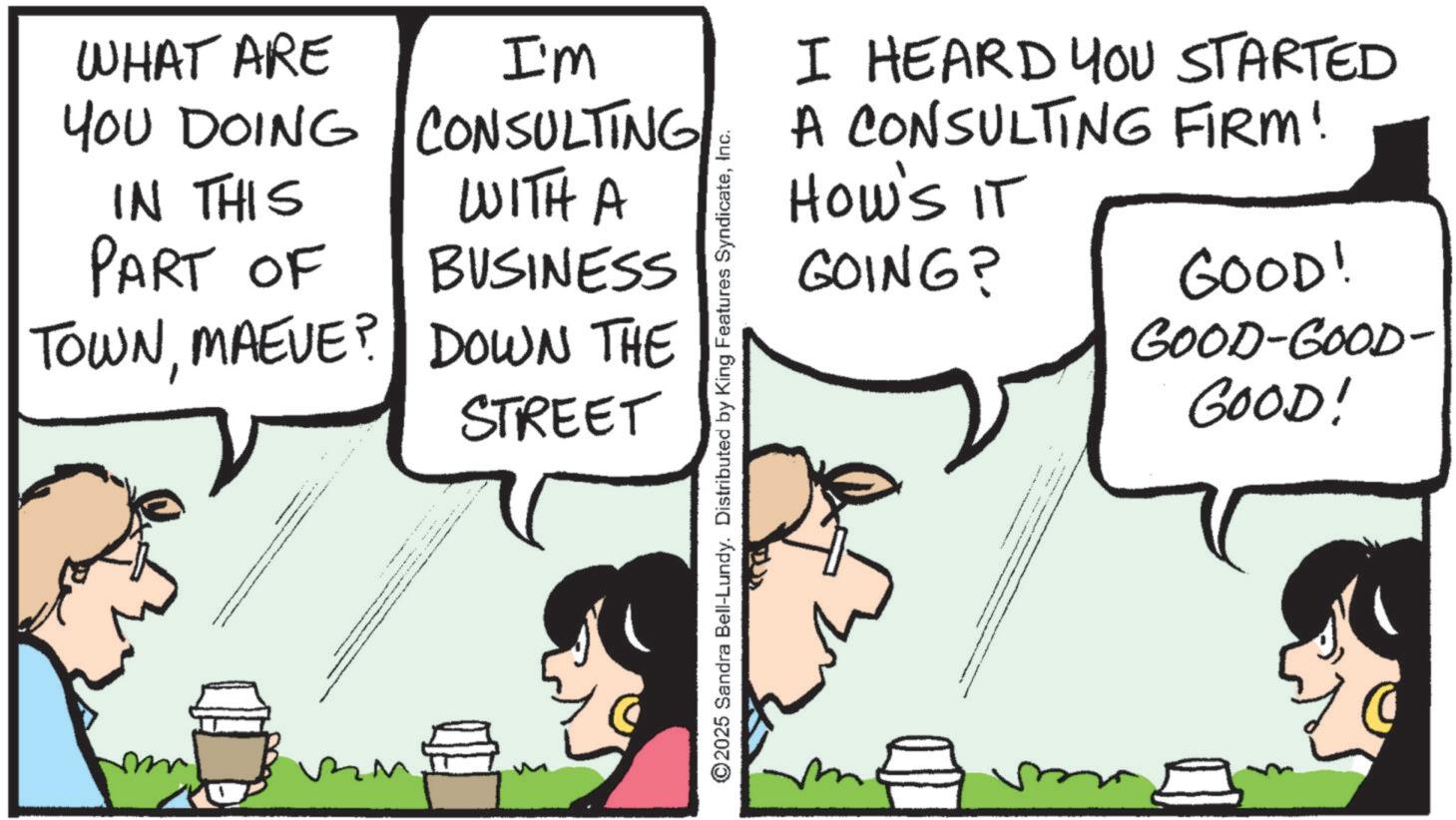 Animation OCR: WHAT ARE YOU DOING IN THIS I'm CONSULTING WITH A PART OF BUSINESS TOWNMAEVE? DOWN THE m STREET ©2025 Sandra Bell-Lundy. Distributed by King Features SyndicateInc. I HEARD YOU STARTED A CONSULTING FIRM! HOW'S IT GOING? GOOD! GOOD-GOOD- GOOD! WHAT ARE YOU DOING IN THIS I'm CONSULTING WITH A PART OF BUSINESS TOWNMAEVE ? DOWN THE m STREET © 2025 Sandra Bell - Lundy . Distributed by King Features SyndicateInc. I HEARD YOU STARTED A CONSULTING FIRM ! HOW'S IT GOING ? GOOD ! GOOD - GOOD- GOOD !