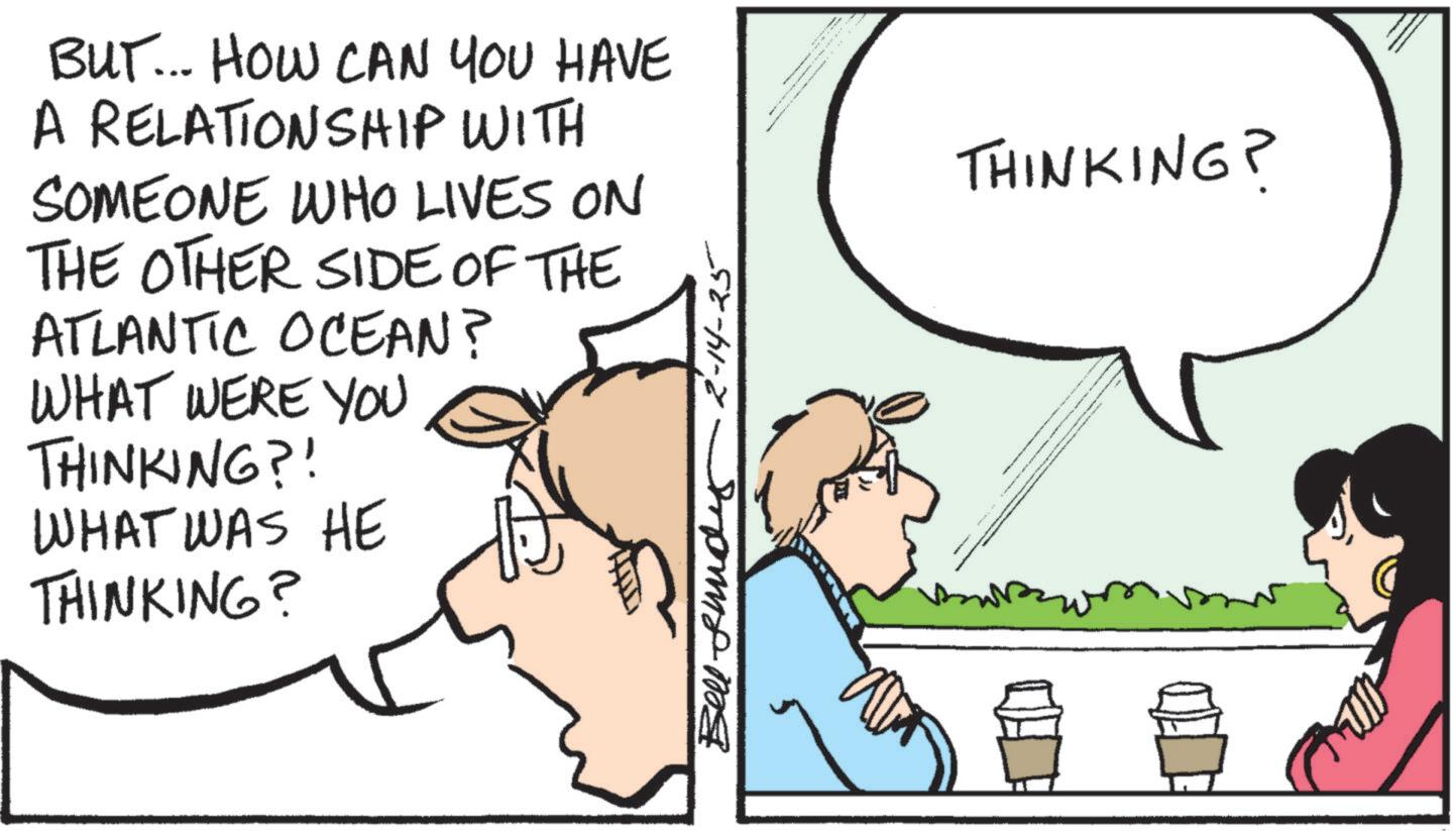 Comics OCR: BUT... HOW CAN YOU HAVE A RELATIONSHIP WITH SOMEONE WHO LIVES ON THE OTHER SIDE OF THE ATLANTIC OCEAN? WHAT WERE YOU THINKING?! WHAT WAS HE THINKING? Bell und 2-14-25 THINKING? BUT ... HOW CAN YOU HAVE A RELATIONSHIP WITH SOMEONE WHO LIVES ON THE OTHER SIDE OF THE ATLANTIC OCEAN ? WHAT WERE YOU THINKING ?! WHAT WAS HE THINKING ? Bell und 2-14-25 THINKING ?