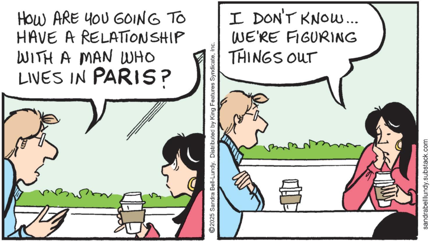 Comic book OCR: HOW ARE YOU GOING TO HAVE A RELATIONSHIP WITH A MAN WHO LIVES IN PARIS? ©2025 Sandra Bell-Lundy. Distributed by King Features SyndicateInc. I DON'T KNOW... WE'RE FIGURING THINGS OUT sandrabelllundy.substack.com HOW ARE YOU GOING TO HAVE A RELATIONSHIP WITH A MAN WHO LIVES IN PARIS ? © 2025 Sandra Bell - Lundy . Distributed by King Features SyndicateInc. I DON'T KNOW ... WE'RE FIGURING THINGS OUT sandrabelllundy.substack.com