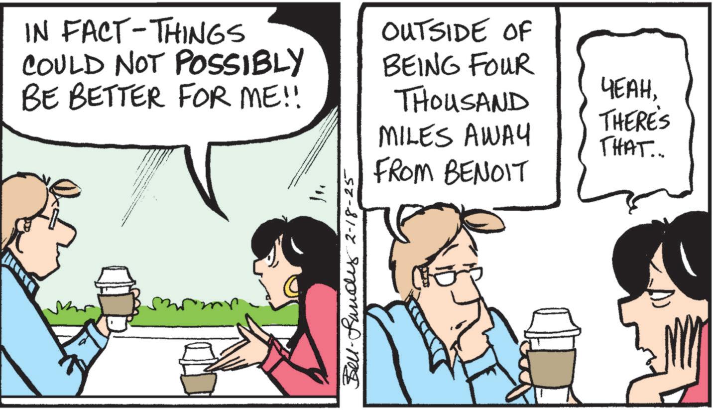 Animated cartoon OCR: IN FACT-THINGS COULD NOT POSSIBLY OUTSIDE OF BE BETTER FOR ME!! BEING FOUR THOUSAND ????THERE'S MILES AWAY THAT... FROM BENOIT Belland 2-18-25 IN FACT - THINGS COULD NOT POSSIBLY OUTSIDE OF BE BETTER FOR ME !! BEING FOUR THOUSAND ????THERE'S MILES AWAY THAT ... FROM BENOIT Belland 2-18-25
