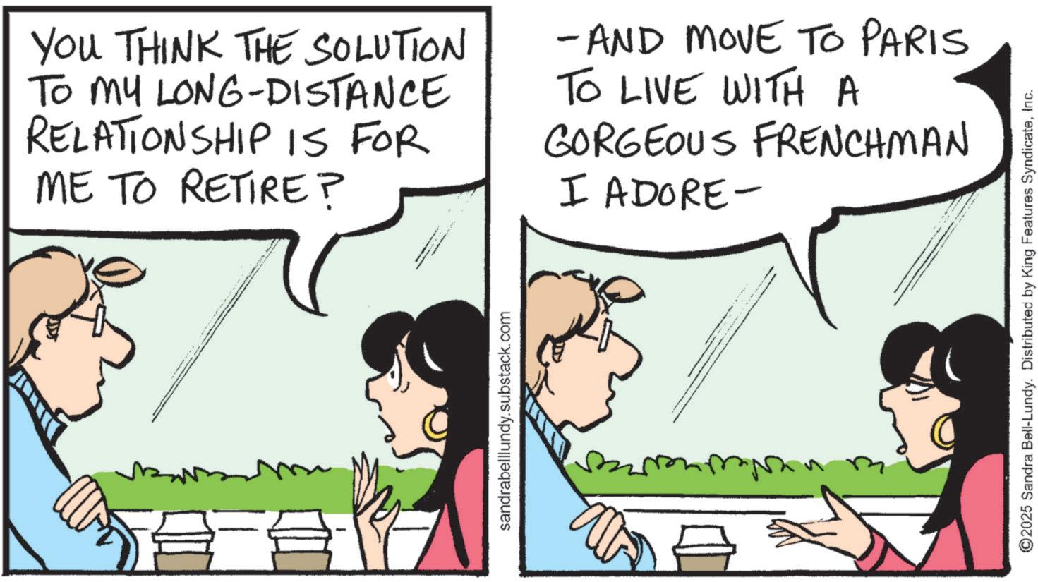 Comic book OCR: YOU THINK THE SOLUTION TO MY LONG-DISTANCE RELATIONSHIP IS FOR ME TO RETIRE? - AND MOVE TO PARIS TO LIVE WITH A GORGEOUS FRENCHMAN I ADORE- sandrabelllundy.substack.com ©2025 Sandra Bell-Lundy. Distributed by King Features SyndicateInc. YOU THINK THE SOLUTION TO MY LONG - DISTANCE RELATIONSHIP IS FOR ME TO RETIRE ? - AND MOVE TO PARIS TO LIVE WITH A GORGEOUS FRENCHMAN I ADORE- sandrabelllundy.substack.com © 2025 Sandra Bell - Lundy . Distributed by King Features Syndicate