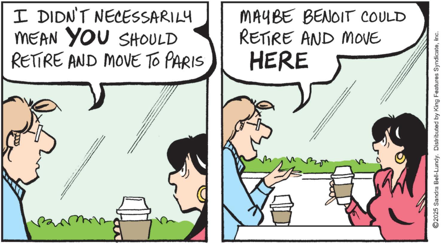 Animated cartoon OCR: ?? I DIDN'T NECESSARILY MEAN YOU SHOULD RETIRE AND MOVE TO PARIS MAYBE BENOIT COULD RETIRE AND MOVE HERE w ? ©2025 Sandra Bell-Lundy. Distributed by King Features SyndicateInc. ?? I DIDN'T NECESSARILY MEAN YOU SHOULD RETIRE AND MOVE TO PARIS MAYBE BENOIT COULD RETIRE AND MOVE HERE w ? © 2025 Sandra Bell - Lundy . Distributed by King Features Syndicate