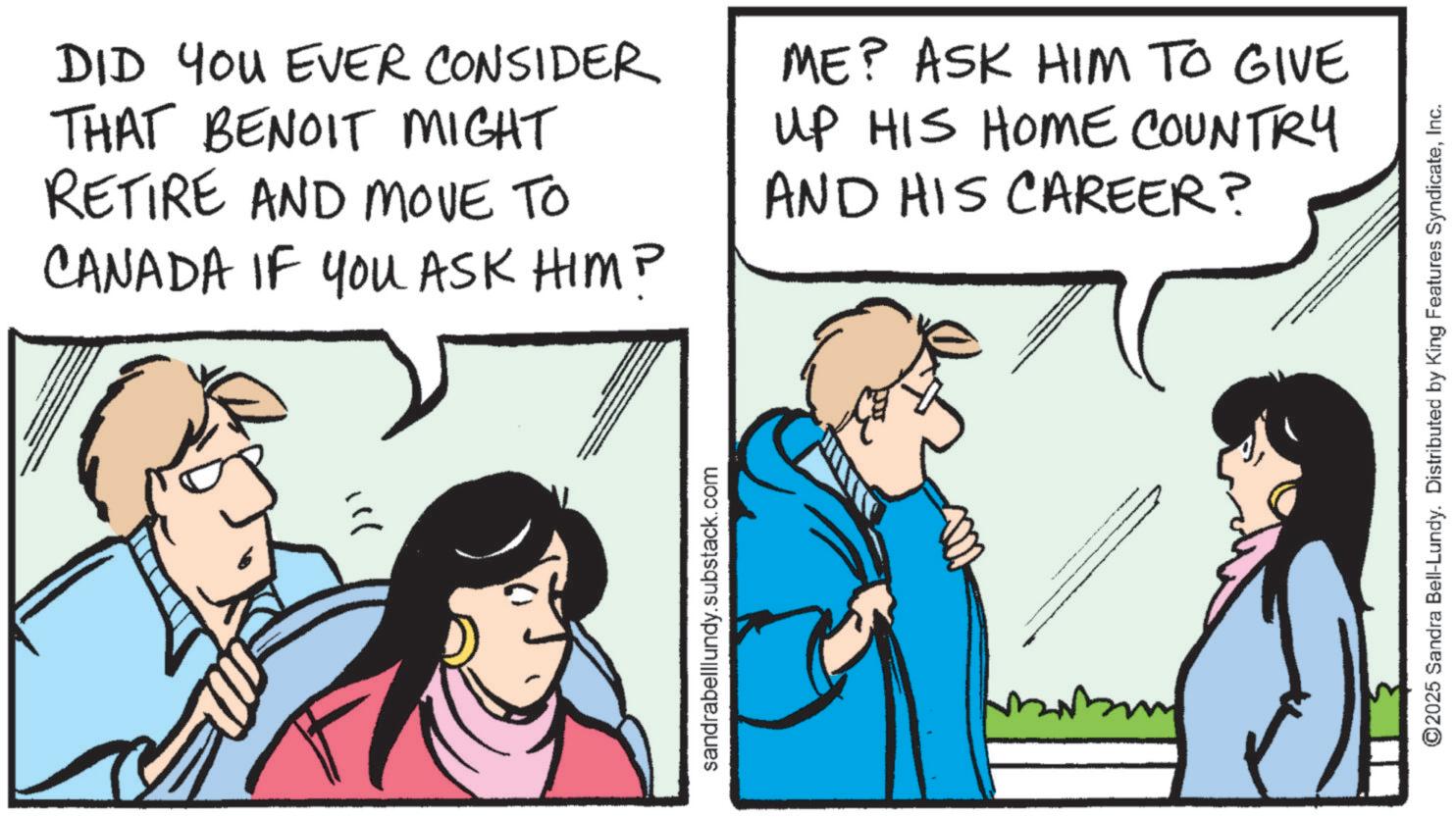 Conversation OCR: DID YOU EVER CONSIDER THAT BENOIT MIGHT RETIRE AND MOVE TO CANADA IF YOU ASK HIM? ME? ASK HIM TO GIVE UP HIS HOME COUNTRY AND HIS CAREER? ? sandrabelllundy.substack.com ©2025 Sandra Bell-Lundy. Distributed by King Features SyndicateInc. DID YOU EVER CONSIDER THAT BENOIT MIGHT RETIRE AND MOVE TO CANADA IF YOU ASK HIM ? ME ? ASK HIM TO GIVE UP HIS HOME COUNTRY AND HIS CAREER ? ? sandrabelllundy.substack.com © 2025 Sandra Bell - Lundy . Distributed by King Features Syndicate