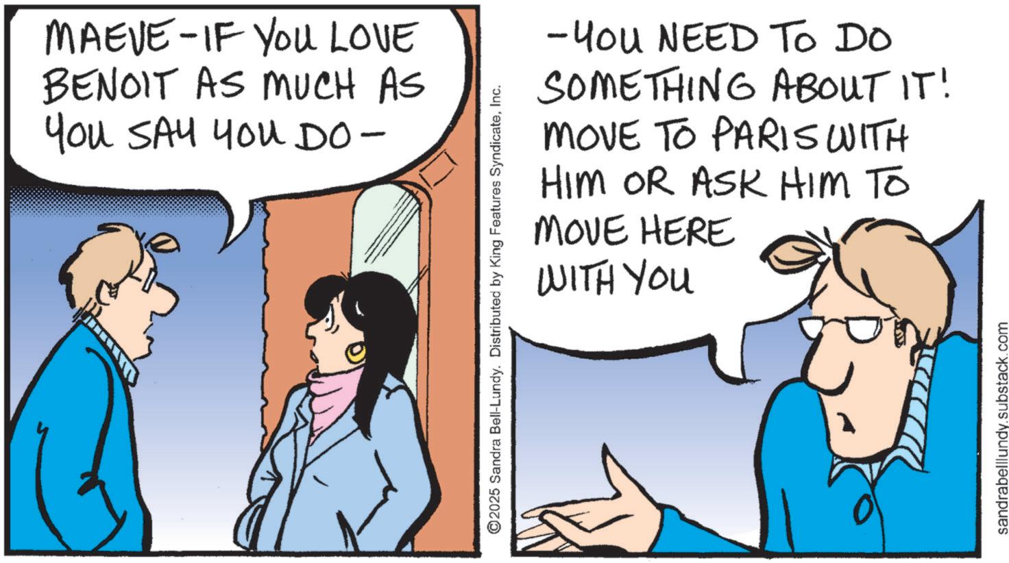 Comics OCR: MAEVE-IF YOU LOVE BENOIT AS MUCH AS You SAY You DO- ©2025 Sandra Bell-Lundy. Distributed by King Features SyndicateInc. -You NEED TO DO SOMETHING ABOUT IT! MOVE TO PARIS WITH HIM OR ASK HIM TO MOVE HERE WITH YOU sandrabelllundy.substack.com MAEVE - IF YOU LOVE BENOIT AS MUCH AS You SAY You DO- © 2025 Sandra Bell - Lundy . Distributed by King Features SyndicateInc. -You NEED TO DO SOMETHING ABOUT IT ! MOVE TO PARIS WITH HIM OR ASK HIM TO MOVE HERE WITH YOU sandrabelllundy.substack.com