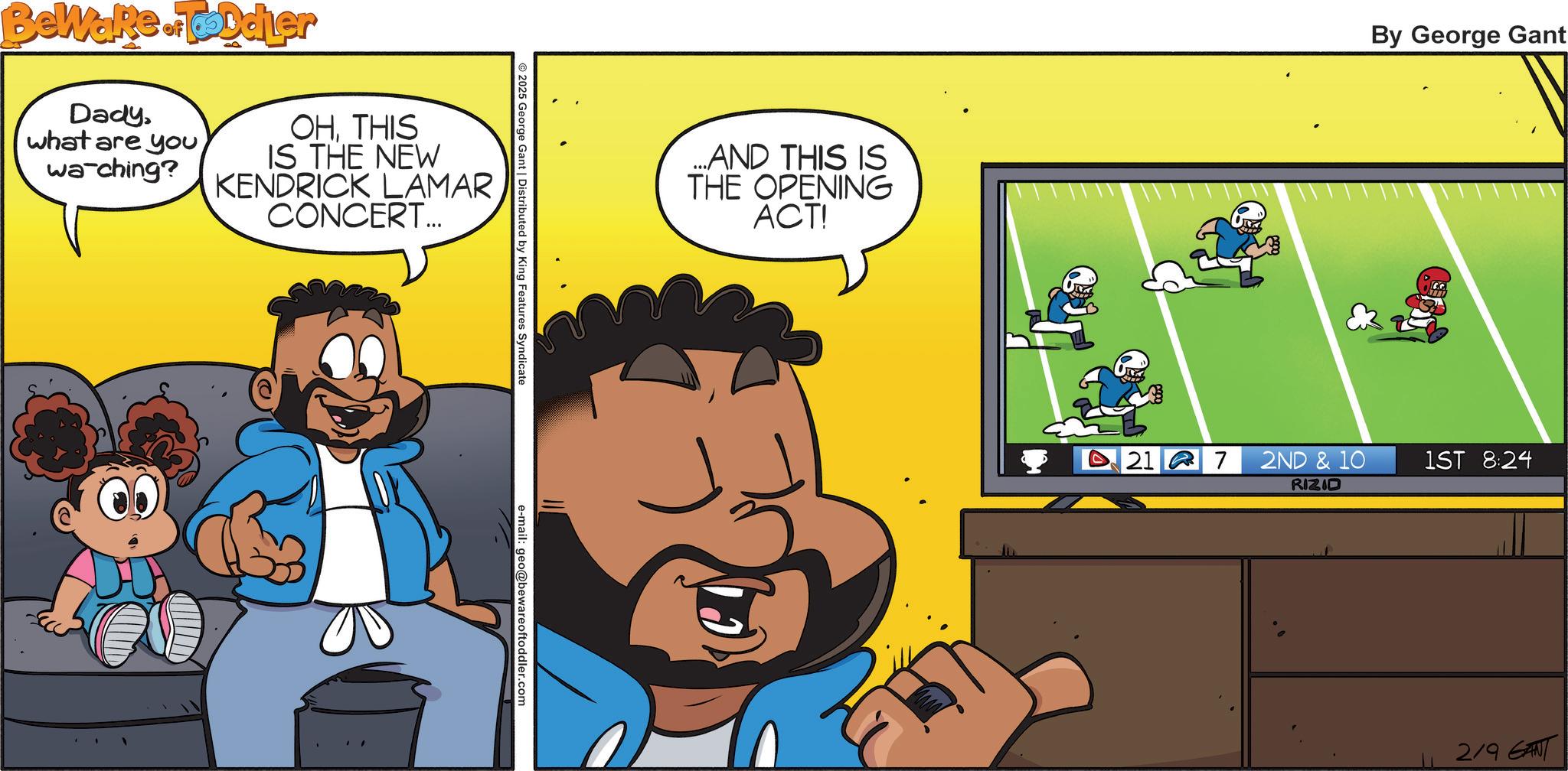 Comic book OCR: Beware of Toddler Dadywa-ching? OHTHIS IS THE NEW KENDRICK LAMAR CONCERT... 2025 George Gant | Distributed by King Features Syndicate e-mail: geo@bewareoftoddler.com ...AND THIS IS THE OPENING ACT! By George Gant 21 7 2ND & 10 1ST 8:24 RIZID 2/9 GANT Beware of Toddler Dadywhat are youwa - ching ? OHTHIS IS THE NEW KENDRICK LAMAR CONCERT ... 2025 George Gant | Distributed by King Features Syndicate e - mail : geo@bewareoftoddler.com ... AND THIS IS THE OPENING ACT ! By George Gant 21 7 2ND & 10 1ST 8:24 RIZID 2/9 GANT