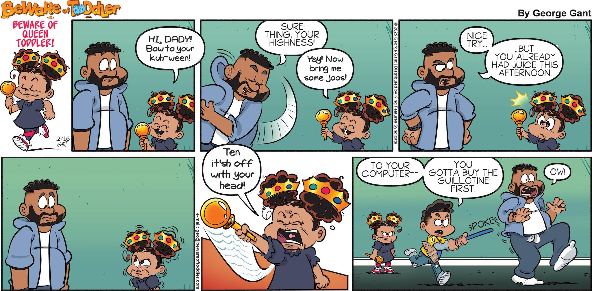 Comic book OCR: BeWake.ToDdier BEWARE OF QUEEN TODDLER! HIDADY! Bow to your kuh-ween! SURE THINGYOUR HIGHNESS! Yay! Now bring me some joos! 2/16 GANT Ten it'sh off with your head! e-mail: geo@bewareoftoddler.com 2025 George Gant | Distributed by King Features Syndicate TO YOUR COMPUTER-- NICE TRY... By George Gant ...BUT YOU ALREADY HAD JUICE THIS AFTERNOON. YOU GOTTA BUY THE GUILLOTINE FIRST. POKE OW! BeWake.ToDdier BEWARE OF QUEEN TODDLER ! HIDADY ! Bow to your kuh - ween ! SURE THINGYOUR HIGHNESS ! Yay ! Now bring me some joos ! 2/16 GANT Ten it'sh off with your head ! e - mail : geo@bewareoftoddler.com 2025 George Gant | Distributed by King Features Syndicate TO YOUR COMPUTER-- NICE TRY ... By George Gant ... BUT YOU ALREADY HAD JUICE THIS AFTERNOON . YOU GOTTA BUY THE GUILLOTINE FIRST . POKE OW !