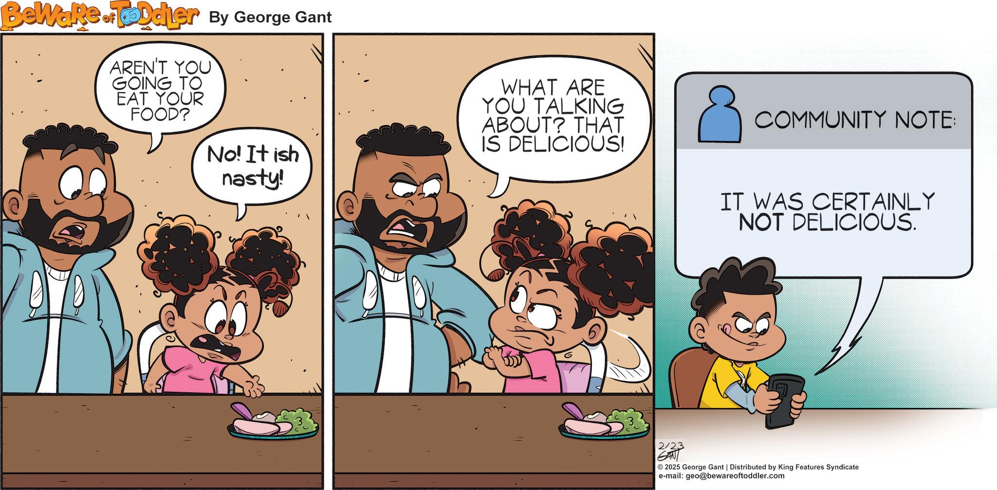 Child OCR: Bewake.FDdier By George Gant of AREN'T YOU GOING TO EAT YOUR FOOD? No! It ish nasty! WHAT ARE YOU TALKING ABOUT? THAT IS DELICIOUS! COMMUNITY NOTE: IT WAS CERTAINLY NOT DELICIOUS. 2/23 2025 George Gant | Distributed by King Features Syndicate e-mail: geo@bewareoftoddler.com Bewake.FDdier By George Gant of AREN'T YOU GOING TO EAT YOUR FOOD ? No ! It ish nasty ! WHAT ARE YOU TALKING ABOUT ? THAT IS DELICIOUS ! COMMUNITY NOTE : IT WAS CERTAINLY NOT DELICIOUS . 2/23 2025 George Gant | Distributed by King Features Syndicate e - mail : geo@bewareoftoddler.com