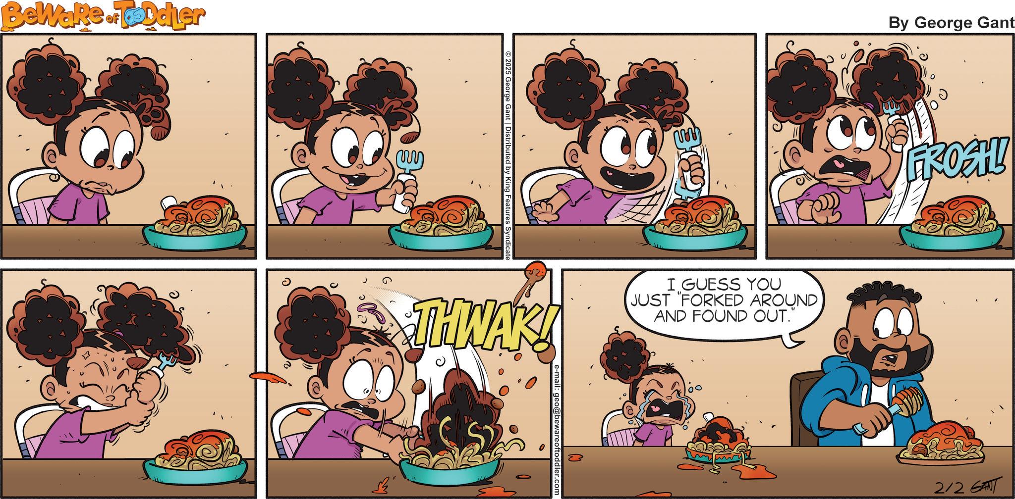 Food OCR: Beware of Toddler 2025 George Gant | Distributed by King Features Syndicate By George Gant THWAK! I GUESS YOU JUST "FORKED AROUND AND FOUND OUT." Oftoddler 180 FROAH! 2/2 GANT Beware of Toddler 2025 George Gant | Distributed by King Features Syndicate By George Gant THWAK ! I GUESS YOU JUST " FORKED AROUND AND FOUND OUT . " Oftoddler 180 FROAH ! 2/2 GANT