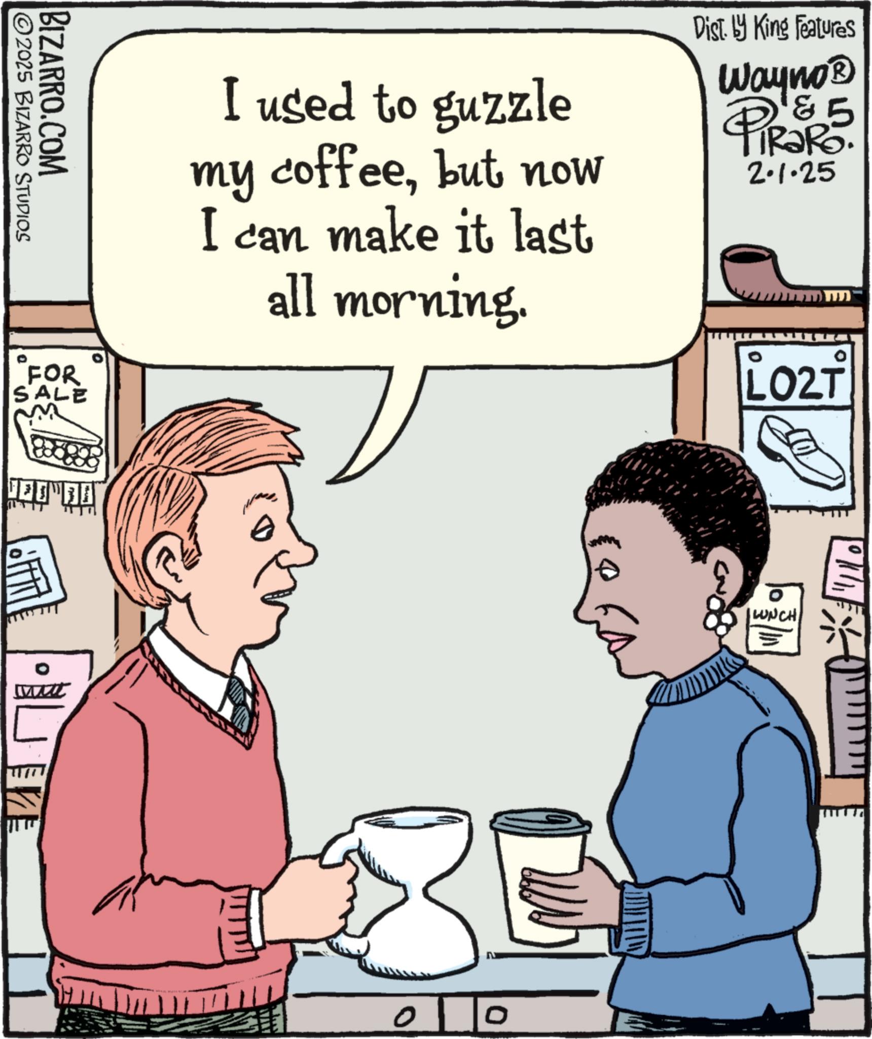 Fiction OCR: BIZARRO.COM 2025 BIZARRO STUDIOS "FOR SALE m I used to guzzle my coffeebut now I can make it last all morning. Dist. by King Features Wayno? & 5 PiRaRo. 2.1.25 LO2T o 0 LUNCH BIZARRO.COM 2025 BIZARRO STUDIOS " FOR SALE m I used to guzzle my coffeebut now I can make it last all morning . Dist . by King Features Wayno? & 5 PiRaRo . 2.1.25 LO2T o 0 LUNCH