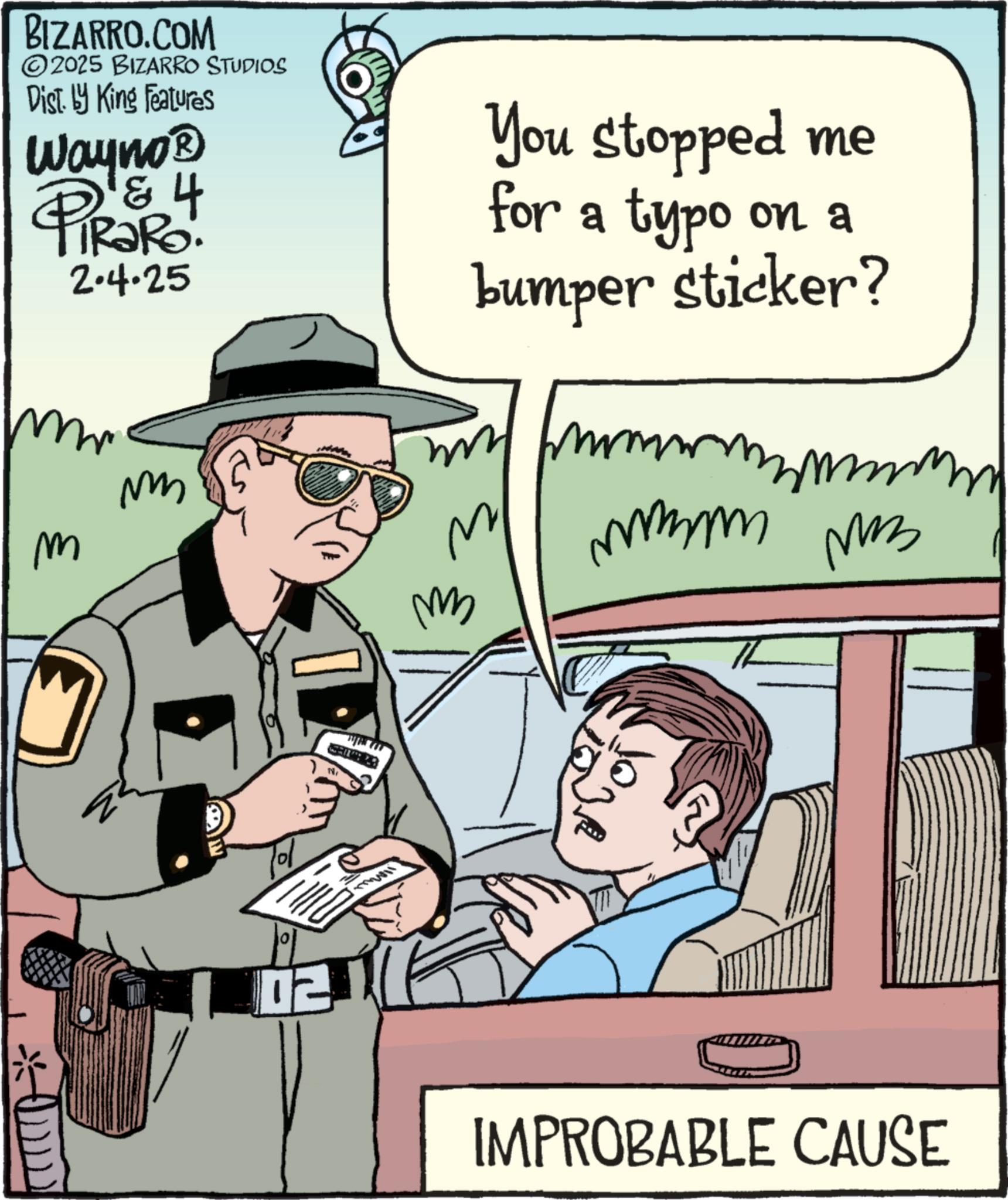 Comics OCR: BIZARRO.COM 2025 BIZARRO STUDIOS Dist. by King Features Wayno? PiRaRo. & 4 2.4.25 M m You stopped me for a typo on a bumper sticker? mmm mmmm mm ?? IMPROBABLE CAUSE BIZARRO.COM 2025 BIZARRO STUDIOS Dist . by King Features Wayno? PiRaRo . & 4 2.4.25 M m You stopped me for a typo on a bumper sticker ? mmm mmmm mm ?? IMPROBABLE CAUSE