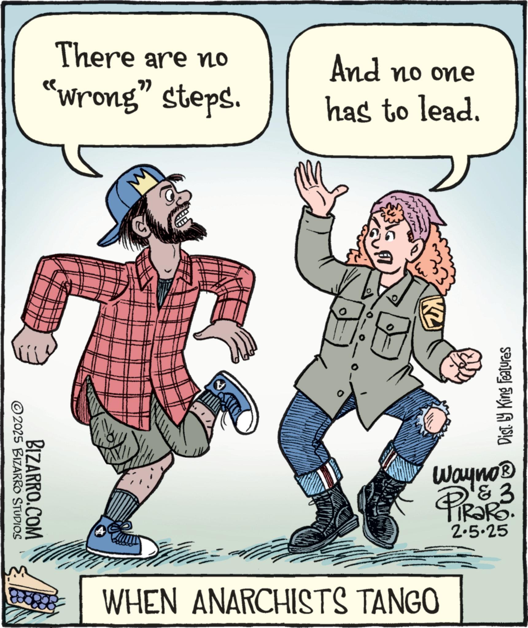 Fictional character OCR: There are no "wrong" steps. And no one has to lead. 2025 BIZARRO STUDIOS BIZARRO.COM KZ Dist. by King Features Wayno? PiRaR3. 2.5.25 WHEN ANARCHISTS TANGO There are no " wrong " steps . And no one has to lead . 2025 BIZARRO STUDIOS BIZARRO.COM KZ Dist . by King Features Wayno? PiRaR3 . 2.5.25 WHEN ANARCHISTS TANGO