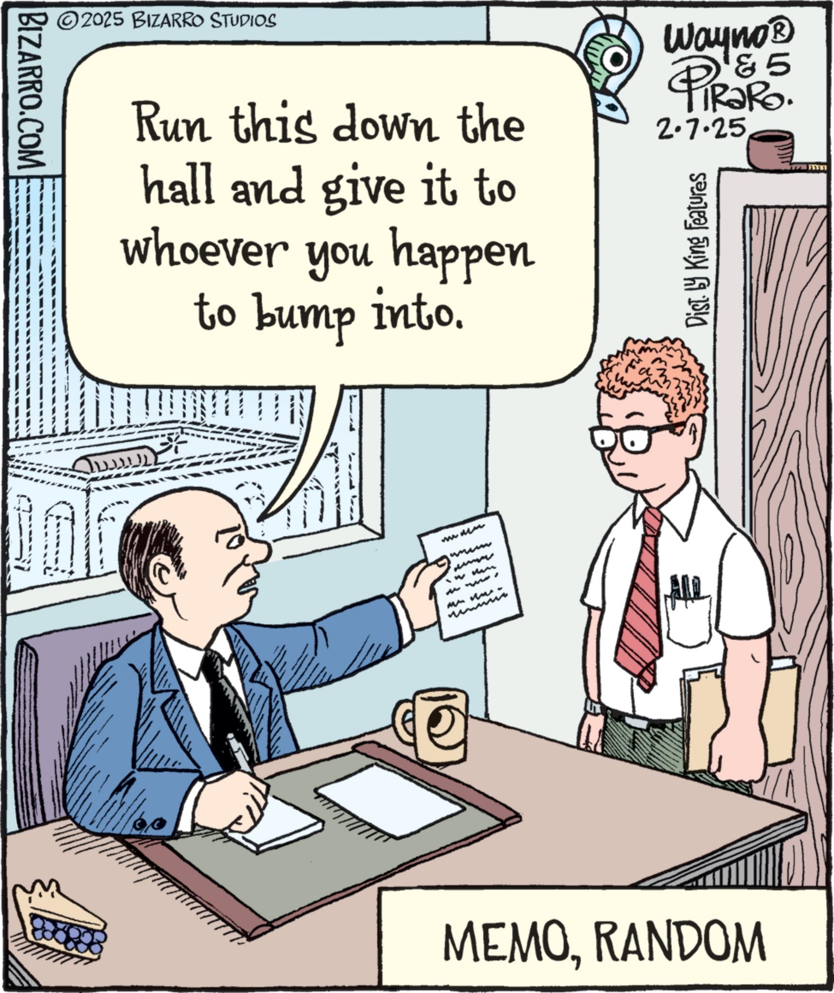 Comic book OCR: BIZARRO.COM ©2025 BIZARRO STUDIOS Run this down the hall and give it to whoever you happen to bump into. Wayno? 185 RaRo. 2.7.25 Dist. by King Features Ju wwwww MAMMA MEMORANDOM BIZARRO.COM © 2025 BIZARRO STUDIOS Run this down the hall and give it to whoever you happen to bump into . Wayno? 185 RaRo . 2.7.25 Dist . by King Features Ju wwwww MAMMA MEMO