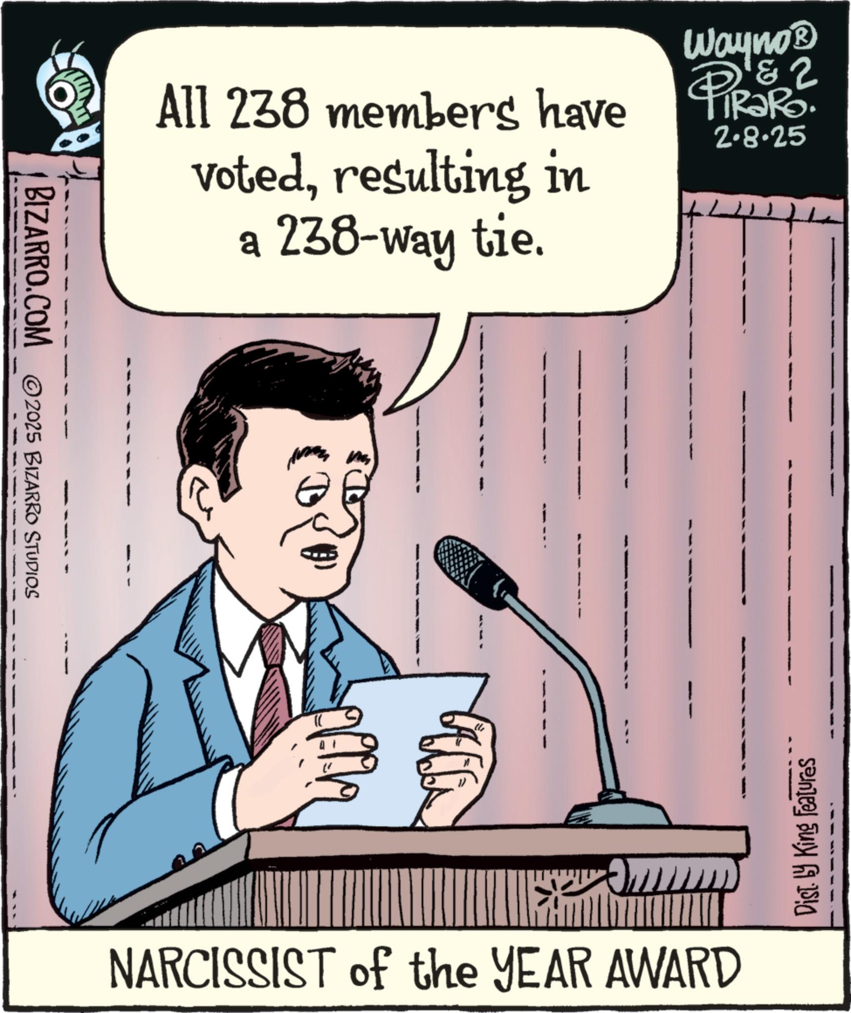Businessperson OCR: BIZARRO.COM 2025 BIZARRO STUDIOS Wayno? 2 All 238 members have Pirae. votedresulting in a 238-way tie. 2.8.25 th NARCISSIST of the YEAR AWARD Dist. by King Features BIZARRO.COM 2025 BIZARRO STUDIOS Wayno? 2 All 238 members have Pirae . votedresulting in a 238 - way tie . 2.8.25 th NARCISSIST of the YEAR AWARD Dist . by King Features