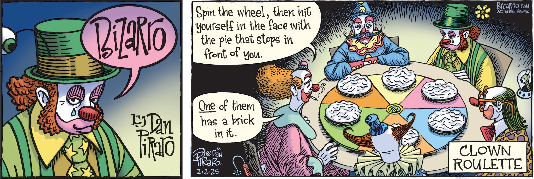 Comic book OCR: Bizarro by Dan Fialo Spin the wheelthen hit yourself in the face with the pie that stops in front of you. One of them has a brick in it. ©DAN TIRaRo 2.2.25 BIZARRO.COM Dist. King Features CLOWN ROULETTE Bizarro by Dan Fialo Spin the wheelthen hit yourself in the face with the pie that stops in front of you . One of them has a brick in it . © DAN TIRaRo 2.2.25 BIZARRO.COM Dist . King Features CLOWN ROULETTE