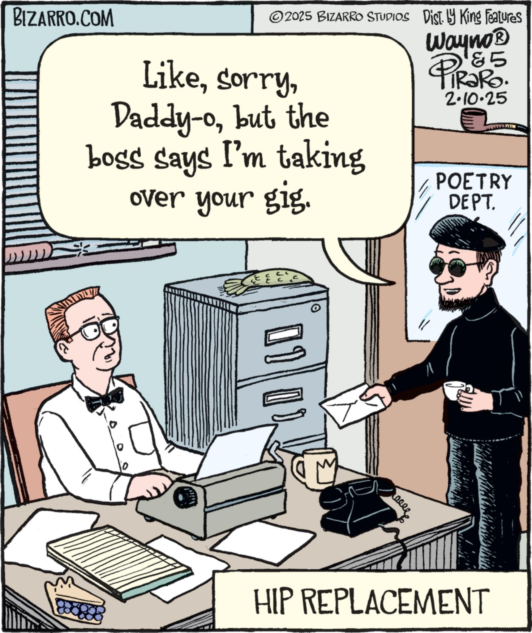 Animation OCR: BIZARRO.COM ©2025 BIZARRO STUDIOS Dist. by King Features Likebut the boss says I'm taking over your gig. 5 Wayno? PiRaRo 2.10.25 POETRY DEPT. T 01 ???? HIP REPLACEMENT BIZARRO.COM © 2025 BIZARRO STUDIOS Dist . by King Features LikeDaddy - obut the boss says I'm taking over your gig . 5 Wayno? PiRaRo 2.10.25 POETRY DEPT . T 01 ???? HIP REPLACEMENT