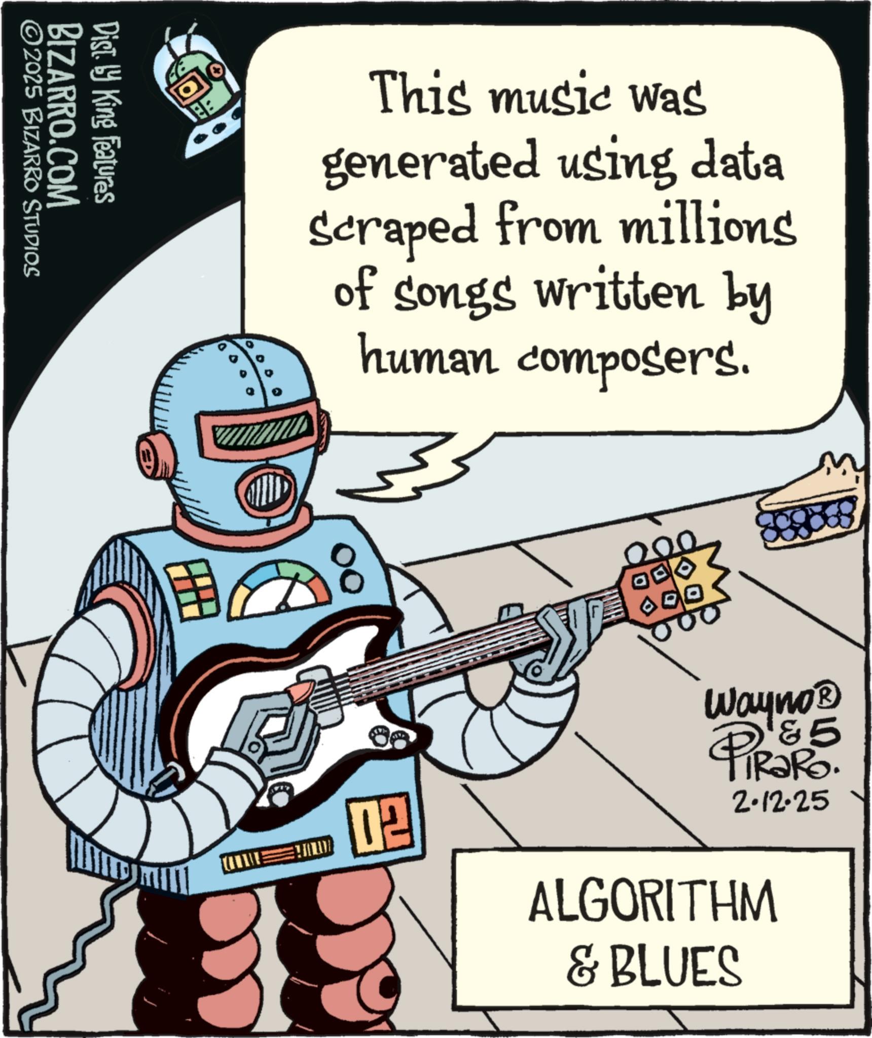 Animation OCR: ©2025 BIZARRO STUDIOS BIZARRO.COM Dist. by King Features This music was generated using data Scraped from millions of songs written by human composers. 02 Wayno? 5 PIR?Ro. 2.12.25 ALGORITHM & BLUES © 2025 BIZARRO STUDIOS BIZARRO.COM Dist . by King Features This music was generated using data Scraped from millions of songs written by human composers . 02 Wayno? 5 PIR?Ro . 2.12.25 ALGORITHM & BLUES