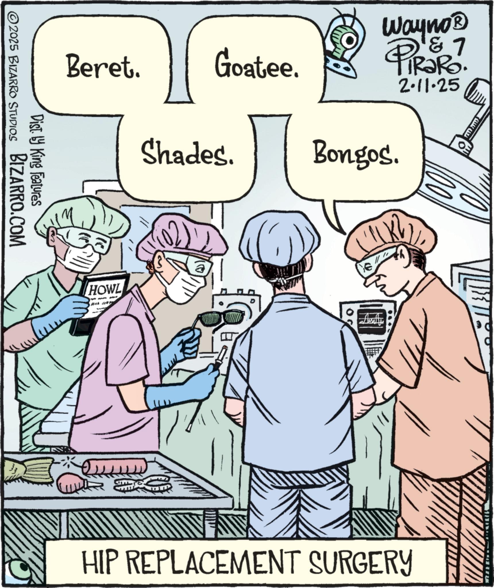 Health Professional OCR: Beret. Goatee. Shades. HOWL a C Wayno? D & 7 4 TiRaRo. 2.11.25 Bongos. Dist. by King Features BIZARRO.COM 2025 BIZARRO STUDIOS HIP REPLACEMENT SURGERY Beret . Goatee . Shades . HOWL a C Wayno? D & 7 4 TiRaRo . 2.11.25 Bongos . Dist . by King Features BIZARRO.COM 2025 BIZARRO STUDIOS HIP REPLACEMENT SURGERY