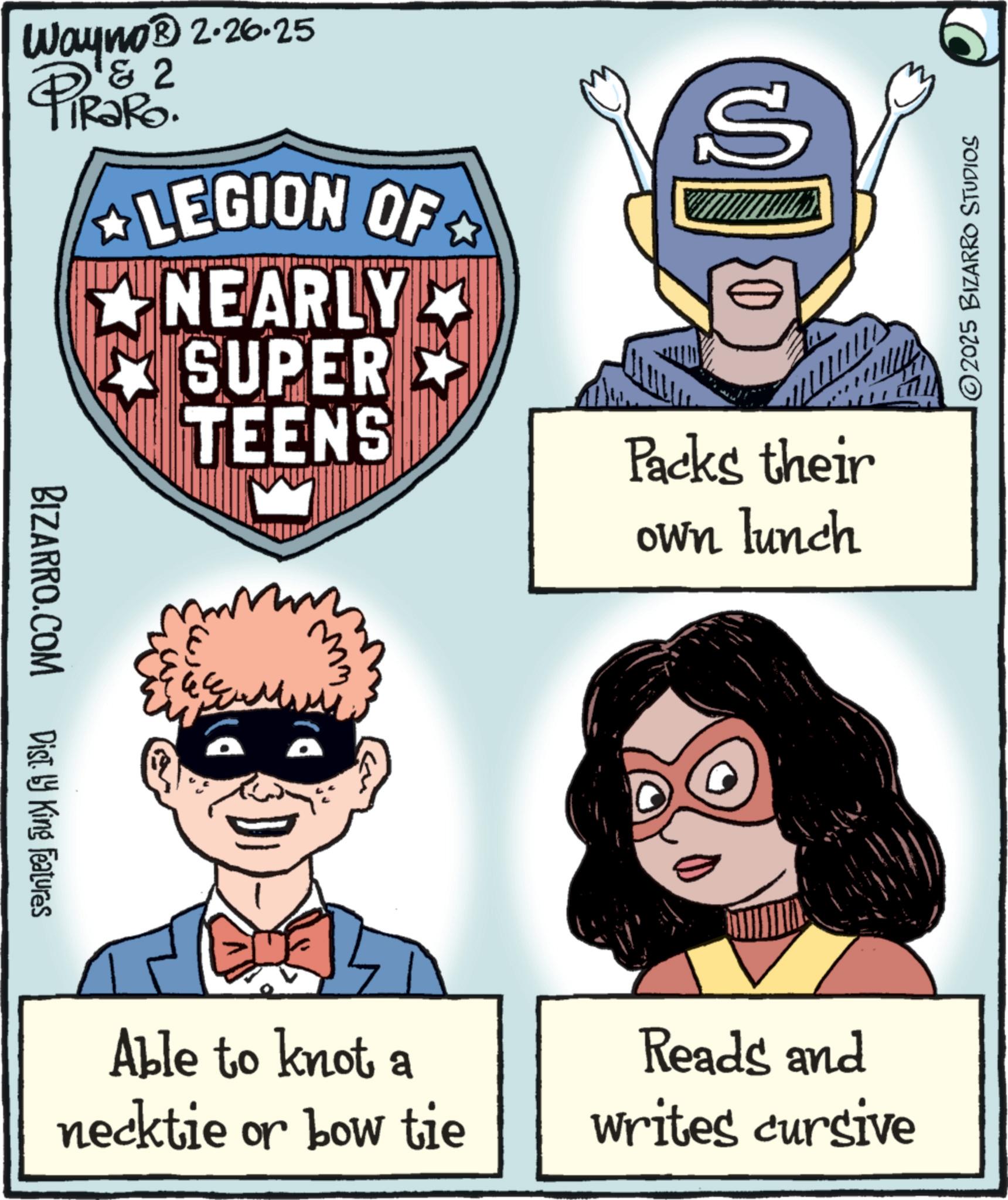 Publication OCR: Wayno? 2-26-25 2 PiRaRo. LEGION OF NEARLY SUPER S BIZARRO.COM Dist. by King Features TEENS Packs their ??? Able to knot a necktie or bow tie own lunch ©2025 BIZARRO STUDIOS Reads and writes cursive Wayno? 2-26-25 2 PiRaRo . LEGION OF NEARLY SUPER S BIZARRO.COM Dist . by King Features TEENS Packs their ??? Able to knot a necktie or bow tie own lunch © 2025 BIZARRO STUDIOS Reads and writes cursive