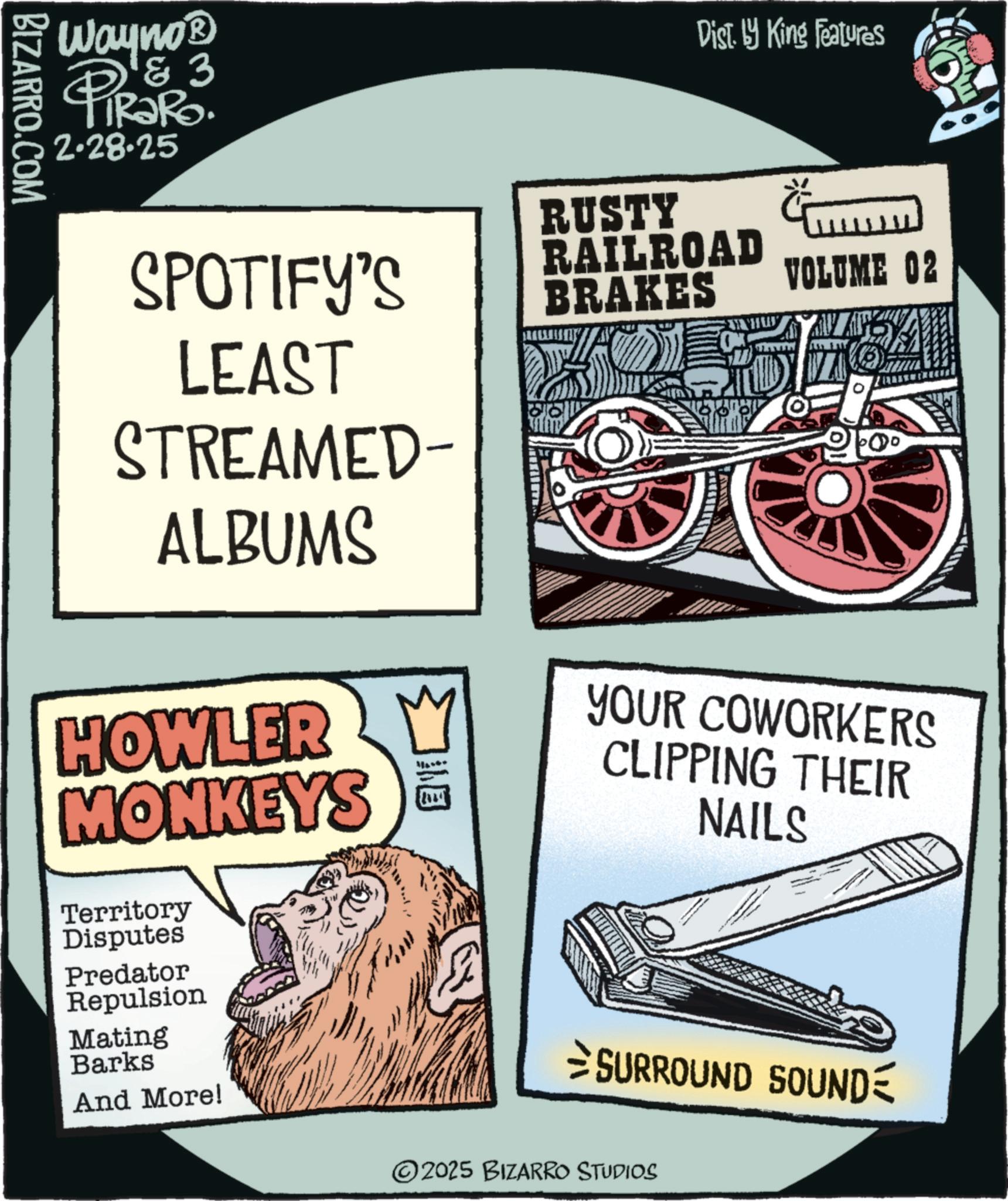Graphic design OCR: BIZARRO.COM Wayno? & 3 PiRako. 2.28.25 Dist. by King Features SPOTIFY'S LEAST RUSTY RAILROAD BRAKES VOLUME 02 STREAMED- ALBUMS HOWLER M MONKEYS Territory Disputes Predator YOUR COWORKERS CLIPPING THEIR NAILS Repulsion Mating Barks And More! SURROUND SOUND 2025 BIZARRO STUDIOS BIZARRO.COM Wayno? & 3 PiRako . 2.28.25 Dist . by King Features SPOTIFY'S LEAST RUSTY RAILROAD BRAKES VOLUME 02 STREAMED- ALBUMS HOWLER M MONKEYS Territory Disputes Predator YOUR COWORKERS CLIPPING THEIR NAILS Repulsion Mating Barks And More ! SURROUND SOUND 2025 BIZARRO STUDIOS