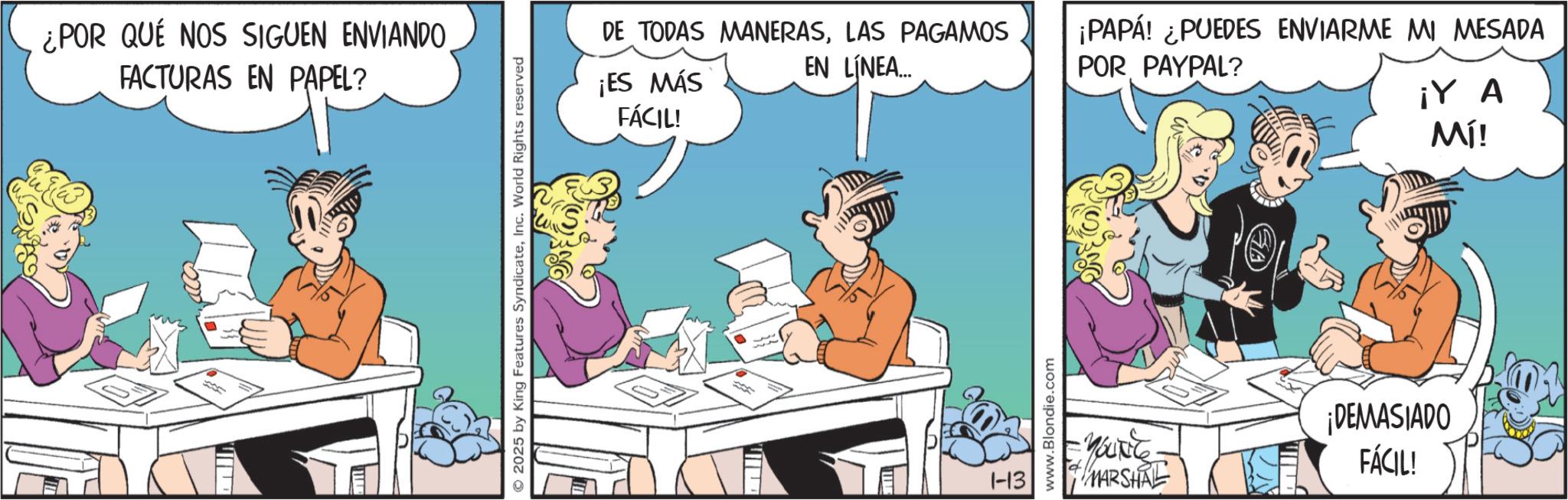Graphics OCR: ¿POR QUE NOS SIGUEN ENVIANDO FACTURAS EN PAPEL? © 2025 by King Features SyndicateInc. World Rights reserved DE TODAS MANERASLAS PAGAMOS ¡ES MÁS FÁCIL! EN LÍNEA... ¡PAPÁ! ¿PUEDES ENVIARME MI MESADA POR PAYPAL? ¡Y A Mí! 1-13 www.Blondie.com SA Yout MARSHAL ¡DEMASIADO FÁCIL! ¿ POR QUE NOS SIGUEN ENVIANDO FACTURAS EN PAPEL ? © 2025 by King Features SyndicateInc. World Rights reserved DE TODAS MANERASLAS PAGAMOS ¡ ES MÁS FÁCIL ! EN LÍNEA ... ¡ PAPÁ ! ¿ PUEDES ENVIARME MI MESADA POR PAYPAL ? ¡ Y A Mí ! 1-13 www.Blondie.com SA Yout MARSHAL ¡ DEMASIADO FÁCIL !