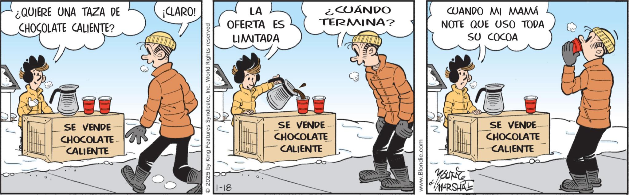 Fictional character OCR: ¿QUIERE UNA TAZA DE CHOCOLATE CALIENTE? ¡CLARO! SE VENDE CHOCOLATE CALIENTE 2025 by King Features SyndicateInc. World Rights reserved 1-18 LA OFERTA ES ¿CUÁNDO TERMINA? LIMITADA SE VENDE CHOCOLATE CALIENTE www.Blondie.com CUANDO MI MAMÁ NOTE QUE USO TODA SU COCOA More MARSHRE SE VENDE CHOCOLATE CALIENTE ¿ QUIERE UNA TAZA DE CHOCOLATE CALIENTE ? ¡ CLARO ! SE VENDE CHOCOLATE CALIENTE 2025 by King Features SyndicateInc. World Rights reserved 1-18 LA OFERTA ES ¿ CUÁNDO TERMINA ? LIMITADA SE VENDE CHOCOLATE CALIENTE www.Blondie.com CUANDO MI MAMÁ NOTE QUE USO TODA SU COCOA More MARSHRE SE VENDE CHOCOLATE CALIENTE