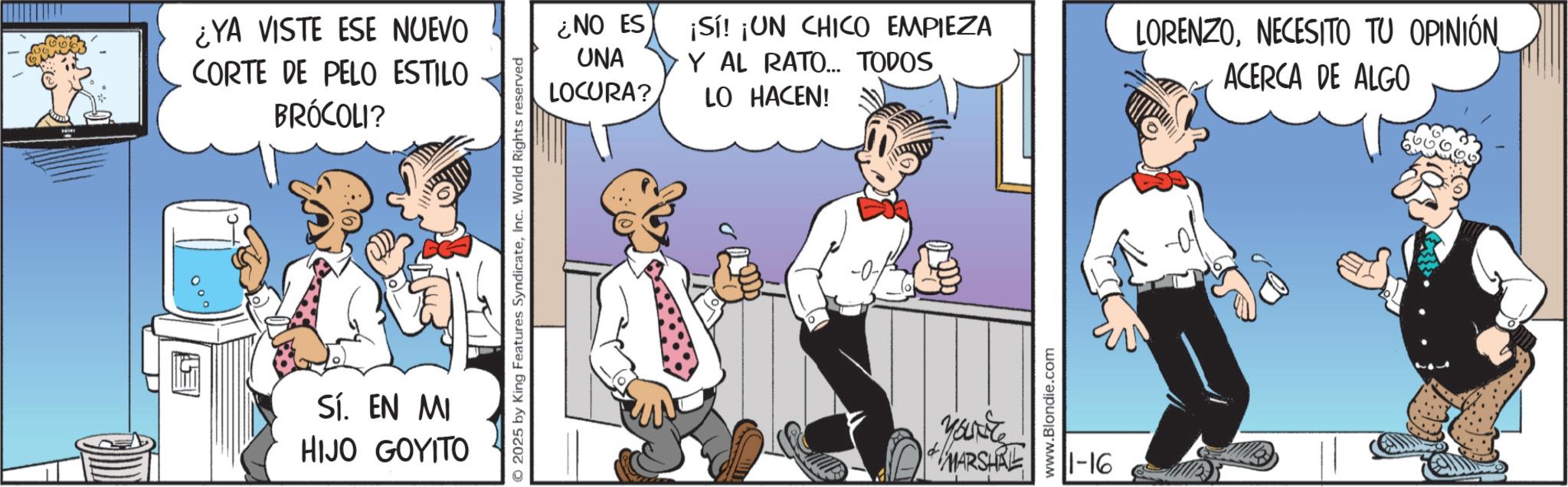 Publication OCR: ¿YA VISTE ESE NUEVO CORTE DE PELO ESTILO BRÓCOLI? Sí. EN MI HIJO GOYITO © 2025 by King Features SyndicateInc. World Rights reserved ¿NO ES UNA LOCURA? ¡Sí! ¡UN CHICO EMPIEZA Y AL RATO... TODOS LO HACEN! Yourite MARSHRE www.Blondie.com 11-16 LORENZONECESITO TU OPINIÓN ACERCA DE ALGO ¿ YA VISTE ESE NUEVO CORTE DE PELO ESTILO BRÓCOLI ? Sí . EN MI HIJO GOYITO © 2025 by King Features SyndicateInc. World Rights reserved ¿ NO ES UNA LOCURA ? ¡ Sí ! ¡ UN CHICO EMPIEZA Y AL RATO ... TODOS LO HACEN ! Yourite MARSHRE www.Blondie.com 11-16 LORENZONECESITO TU OPINIÓN ACERCA DE ALGO