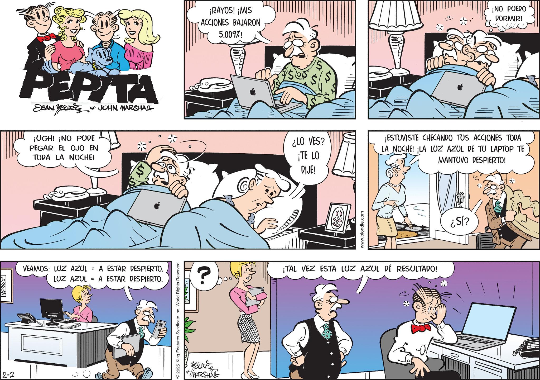 Conversation OCR: 2-2 PEPITA DEAN YOUTS & JOHN MARSHALL ¡UGH! ¡NO PUDE PEGAR EL OJO EN TODA LA NOCHE! VEAMOS: LUZ AZUL LUZ AZUL = = A ESTAR DESPIERTO. A ESTAR DESPIERTO. 2025 King Features Syndicate Inc. World Rights Reserved. youkie MARSHAL ¡RAYOS! ¡MIS ACCIONES BAJARON 5.009%! ¡NO PUEDO DORMIR! Co ¿LO VES? ¡TE LO DIJE! www.blondie.com ¡ESTUVISTE CHECANDO TUS ACCIONES TODA LA NOCHE! ¡LA LUZ AZUL DE TU LAPTOP TE MANTUVO DESPIERTO! ? ¡TAL VEZ ESTA LUZ AZUL DE RESULTADO! ¿Sl? 2-2 PEPITA DEAN YOUTS & JOHN MARSHALL ¡ UGH ! ¡ NO PUDE PEGAR EL OJO EN TODA LA NOCHE ! VEAMOS : LUZ AZUL LUZ AZUL = = A ESTAR DESPIERTO . A ESTAR DESPIERTO . 2025 King Features Syndicate Inc. World Rights Reserved . youkie MARSHAL ¡ RAYOS ! ¡ MIS ACCIONES BAJARON 5.009 % ! ¡ NO PUEDO DORMIR ! Co ¿ LO VES ? ¡ TE LO DIJE ! www.blondie.com ¡ ESTUVISTE CHECANDO TUS ACCIONES TODA LA NOCHE ! ¡ LA LUZ AZUL DE TU LAPTOP TE MANTUVO DESPIERTO ! ? ¡ TAL VEZ ESTA LUZ AZUL DE RESULTADO ! ¿ Sl ?