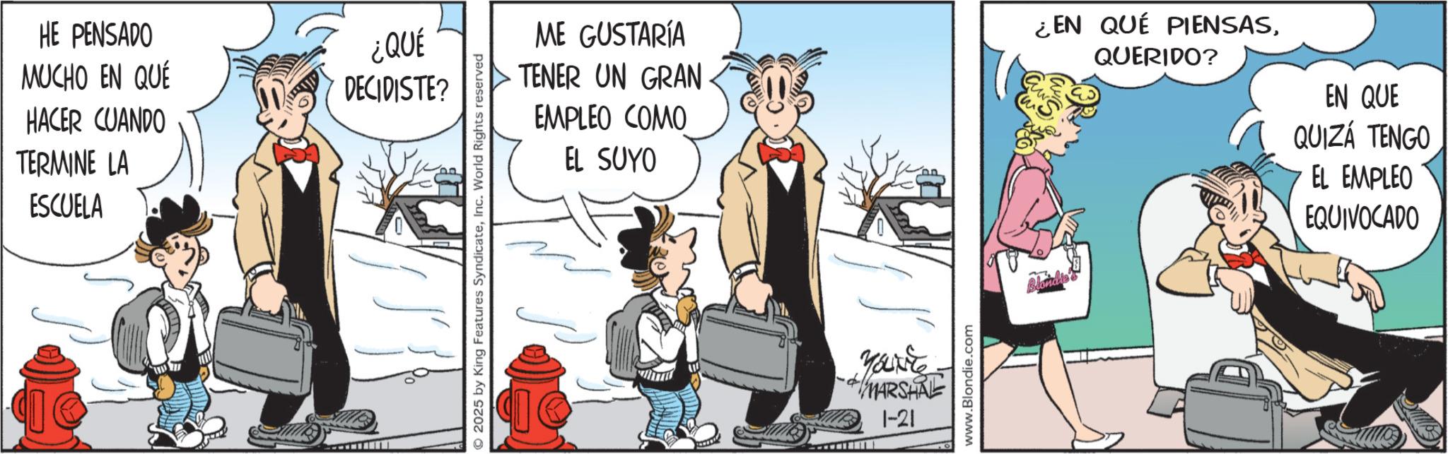 Publication OCR: HE PENSADO MUCHO EN QUE ¿QUÉ DECIDISTE? HACER CUANDO TERMINE LA ESCUELA 2025 by King Features SyndicateInc. World Rights reserved ME GUSTARÍA TENER UN GRAN EMPLEO COMO EL SUYO ¿EN QUÉ PIENSASQUERIDO? EN QUE QUIZÁ TENGO EL EMPLEO EQUIVOCADO You're MARSHRE 1-21 www.Blondie.com Blondro HE PENSADO MUCHO EN QUE ¿ QUÉ DECIDISTE ? HACER CUANDO TERMINE LA ESCUELA 2025 by King Features SyndicateInc. World Rights reserved ME GUSTARÍA TENER UN GRAN EMPLEO COMO EL SUYO ¿ EN QUÉ PIENSASQUERIDO ? EN QUE QUIZÁ TENGO EL EMPLEO EQUIVOCADO You're MARSHRE 1-21 www.Blondie.com Blondro