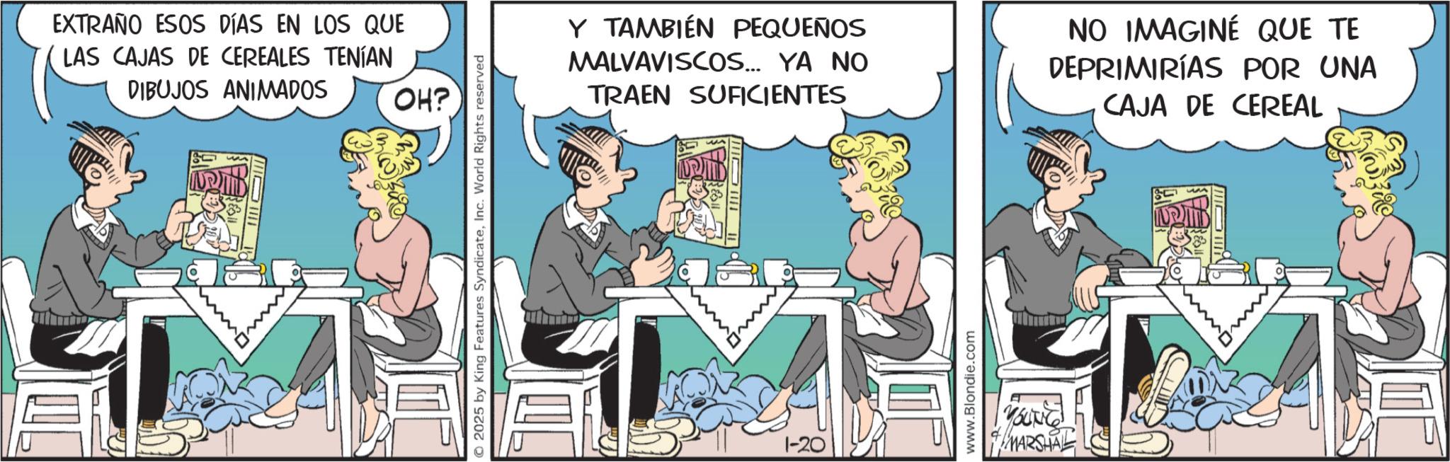 Animated cartoon OCR: EXTRAÑO ESOS DÍAS EN LOS QUE LAS CAJAS DE CEREALES TENÍAN DIBUJOS ANIMADOS OH? © 2025 by King Features SyndicateInc. World Rights reserved Y TAMBIÉN PEQUEÑOS MALVAVISCOS... YA NO TRAEN SUFICIENTES NO IMAGINÉ QUE TE DEPRIMIRÍAS POR UNA CAJA DE CEREAL 1-20 www.Blondie.com YOUNG MARSHAL EXTRAÑO ESOS DÍAS EN LOS QUE LAS CAJAS DE CEREALES TENÍAN DIBUJOS ANIMADOS OH ? © 2025 by King Features SyndicateInc. World Rights reserved Y TAMBIÉN PEQUEÑOS MALVAVISCOS ... YA NO TRAEN SUFICIENTES NO IMAGINÉ QUE TE DEPRIMIRÍAS POR UNA CAJA DE CEREAL 1-20 www.Blondie.com YOUNG MARSHAL