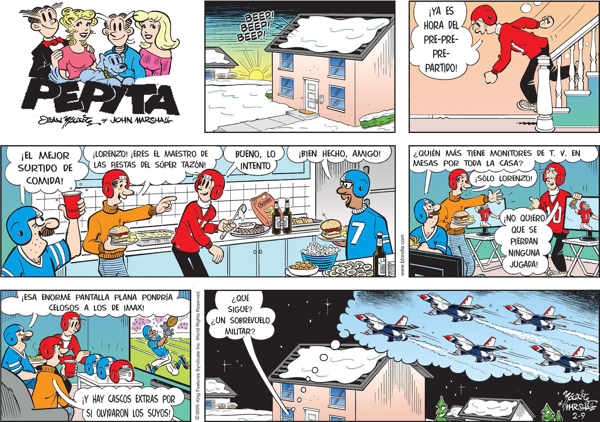 Publication OCR: PEPITA SEAN YOURE & JOHN MARSHALL BEEP! BEEP! BEEP! ¡EL MEJOR ¡LORENZO! ¡ERES EL MAESTRO DE BUENOLO INTENTO ¡BIEN HECHOAMIGO! SURTIDO DE LAS FIESTAS DEL SÚPER TAZÓN! COMIDA! ? ¡ESA ENORME PANTALLA PLANA PONDRÍA CELOSOS A LOS DE IMAX! ¡Y HAY CASCOS EXTRAS POR (SI OLVIDARON LOS SUYOS!) 2025 King Features Syndicate Inc. World Rights Reserved. ¿QUÉ SIGUE? ¿UN SOBREVUELO MILITAR? Chipees 7 www.blondie.com ¡YA ES HORA DEL PRE-PRE- PRE- PARTIDO! ¿QUIÉN MÁS TIENE MONITORES DE T. V. EN MESAS POR TODA LA CASA? ¡SÓLO LORENZO! ¡NO QUIERO QUE SE PIERDAN NINGUNA JUGADA! Marite MARSHAL 2-9 PEPITA SEAN YOURE & JOHN MARSHALL BEEP ! BEEP ! BEEP ! ¡ EL MEJOR ¡ LORENZO ! ¡ ERES EL MAESTRO DE BUENOLO INTENTO ¡ BIEN HECHOAMIGO ! SURTIDO DE LAS FIESTAS DEL SÚPER TAZÓN ! COMIDA ! ? ¡ ESA ENORME PANTALLA PLANA PONDRÍA CELOSOS A LOS DE IMAX ! ¡ Y HAY CASCOS EXTRAS POR ( SI OLVIDARON LOS SUYOS ! ) 2025 King Features Syndicate Inc. World Rights Reserved . ¿ QUÉ SIGUE ? ¿ UN SOBREVUELO MILITAR ? Chipees 7 www.blondie.com ¡ YA ES HORA DEL PRE - PRE- PRE- PARTIDO ! ¿ QUIÉN MÁS TIENE MONITORES DE T. V. EN MESAS POR TODA LA CASA ? ¡ SÓLO LORENZO ! ¡ NO QUIERO QUE SE PIERDAN NINGUNA JUGADA ! Marite MARSHAL 2-9