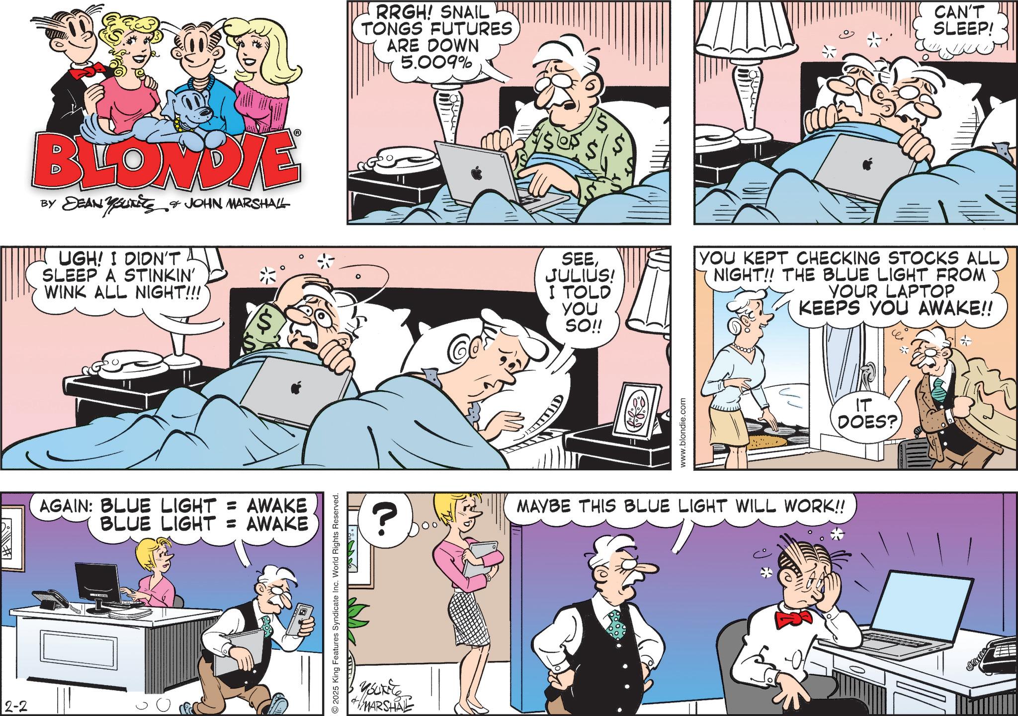 Animated cartoon OCR: BLONDIE BY DEAN SUITS & JOHN MARSHALL YOUNITS UGH! I DIDN'T SLEEP A STINKIN' WINK ALL NIGHT!!!' AGAIN: BLUE LIGHT = AWAKE BLUE LIGHT = AWAKE 2-2 RRGH! SNAIL TONGS FUTURES ARE DOWN 5.009% L II I:. 2025 King Features Syndicate Inc. World Rights Reserved. ? Youkite MARSHAL 2) CAN'T SLEEP! SEEJULIUS! I TOLD YOU SO!! YOU KEPT CHECKING STOCKS ALL NIGHT!! THE BLUE LIGHT FROM YOUR LAPTOP KEEPS YOU AWAKE!! www.blondie.com IT DOES? MAYBE THIS BLUE LIGHT WILL WORK!! BLONDIE BY DEAN SUITS & JOHN MARSHALL YOUNITS UGH ! I DIDN'T SLEEP A STINKIN ' WINK ALL NIGHT !!! ' AGAIN : BLUE LIGHT = AWAKE BLUE LIGHT = AWAKE 2-2 RRGH ! SNAIL TONGS FUTURES ARE DOWN 5.009 % L II I :. 2025 King Features Syndicate Inc. World Rights Reserved . ? Youkite MARSHAL 2 ) CAN'T SLEEP ! SEEJULIUS ! I TOLD YOU SO !! YOU KEPT CHECKING STOCKS ALL NIGHT !! THE BLUE LIGHT FROM YOUR LAPTOP KEEPS YOU AWAKE !! www.blondie.com IT DOES ? MAYBE THIS BLUE LIGHT WILL WORK !!