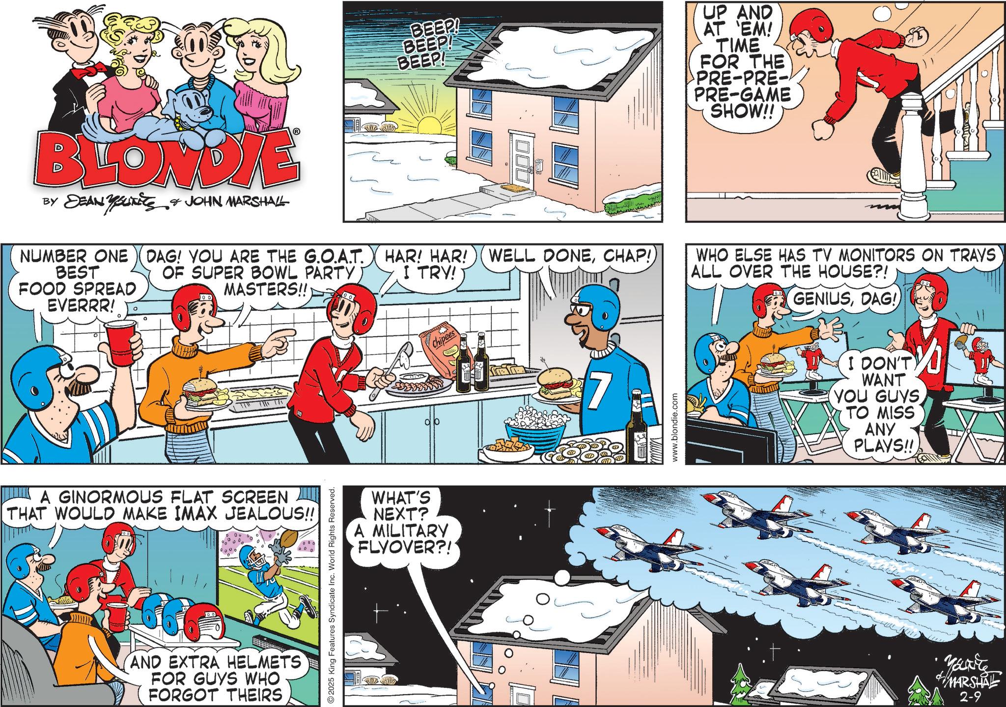 Pleased OCR: BLONDIE BY DEAN YOUTETS JOHN MARSHALL NUMBER ONE DAG! YOU ARE THE G.O.A.T. OF SUPER BOWL PARTYMASTERS!! BEST FOOD SPREAD EVERRR! ? A GINORMOUS FLAT SCREEN THAT WOULD MAKE IMAX JEALOUS!! AND EXTRA HELMETS FOR GUYS WHO FORGOT THEIRS 2025 King Features Syndicate Inc. World Rights Reserved. BEEP! BEEP! BEEP! HAR! HAR! WELL DONECHAP!) I TRY! 00 WHAT'S NEXT? A MILITARY FLYOVER?! Chipees 7 www.blondie.com UP AND AT 'EM! TIME FOR THE PRE-PRE- PRE-GAME SHOW!! WHO ELSE HAS TV MONITORS ON TRAYS ALL OVER THE HOUSE?! GENIUSDAG! I DON'T WANT (YOU GUYS TO MISS ANY PLAYS!! Marite MARSHAL 2-9 BLONDIE BY DEAN YOUTETS JOHN MARSHALL NUMBER ONE DAG ! YOU ARE THE G.O.A.T. OF SUPER BOWL PARTYMASTERS !! BEST FOOD SPREAD EVERRR ! ? A GINORMOUS FLAT SCREEN THAT WOULD MAKE IMAX JEALOUS !! AND EXTRA HELMETS FOR GUYS WHO FORGOT THEIRS 2025 King Features Syndicate Inc. World Rights Reserved . BEEP ! BEEP ! BEEP ! HAR ! HAR ! WELL DONECHAP ! ) I TRY ! 00 WHAT'S NEXT ? A MILITARY FLYOVER ?! Chipees 7 www.blondie.com UP AND AT ' EM ! TIME FOR THE PRE - PRE- PRE - GAME SHOW !! WHO ELSE HAS TV MONITORS ON TRAYS ALL OVER THE HOUSE ?! GENIUSDAG ! I DON'T WANT ( YOU GUYS TO MISS ANY PLAYS !! Marite MARSHAL 2-9