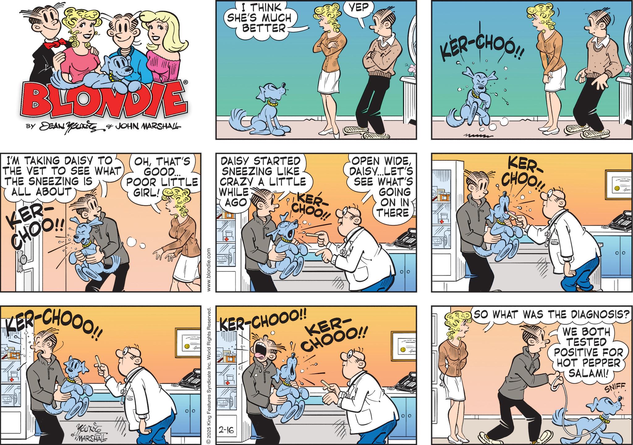 Animation OCR: I THINK SHE'S MUCH BETTER: YEP KER-CHOO!! BLONDIE BY DEAN YOUTS & JOHN MARSHALL I'M TAKING DAISY TO THE VET TO SEE WHAT THE SNEEZING IS ALL ABOUT KER CHOO!! KER-CHOOO!! YOUT MARSHAL OHTHAT'S GOOD... POOR LITTLE GIRL! 2025 King Features Syndicate Inc. World Rights Reserved. www.blondie.com DAISY STARTED SNEEZING LIKE CRAZY A LITTLE KER- CHOO!! WHILE AGO OPEN WIDEDAISY...LET'S SEE WHAT'S GOING ON IN THERE KER CHOO!! KER-CHOOO!! KER- CHOOO!! SO WHAT WAS THE DIAGNOSIS? WE BOTH TESTED POSITIVE FOR HOT PEPPER SALAMI! SNIFF 2-16 I THINK SHE'S MUCH BETTER : YEP KER - CHOO !! BLONDIE BY DEAN YOUTS & JOHN MARSHALL I'M TAKING DAISY TO THE VET TO SEE WHAT THE SNEEZING IS ALL ABOUT KER CHOO !! KER - CHOOO !! YOUT MARSHAL OHTHAT'S GOOD ... POOR LITTLE GIRL ! 2025 King Features Syndicate Inc. World Rights Reserved . www.blondie.com DAISY STARTED SNEEZING LIKE CRAZY A LITTLE KER- CHOO !! WHILE AGO OPEN WIDEDAISY ... LET'S SEE WHAT'S GOING ON IN THERE KER CHOO !! KER - CHOOO !! KER- CHOOO !! SO WHAT WAS THE DIAGNOSIS ? WE BOTH TESTED POSITIVE FOR HOT PEPPER SALAMI ! SNIFF 2-16