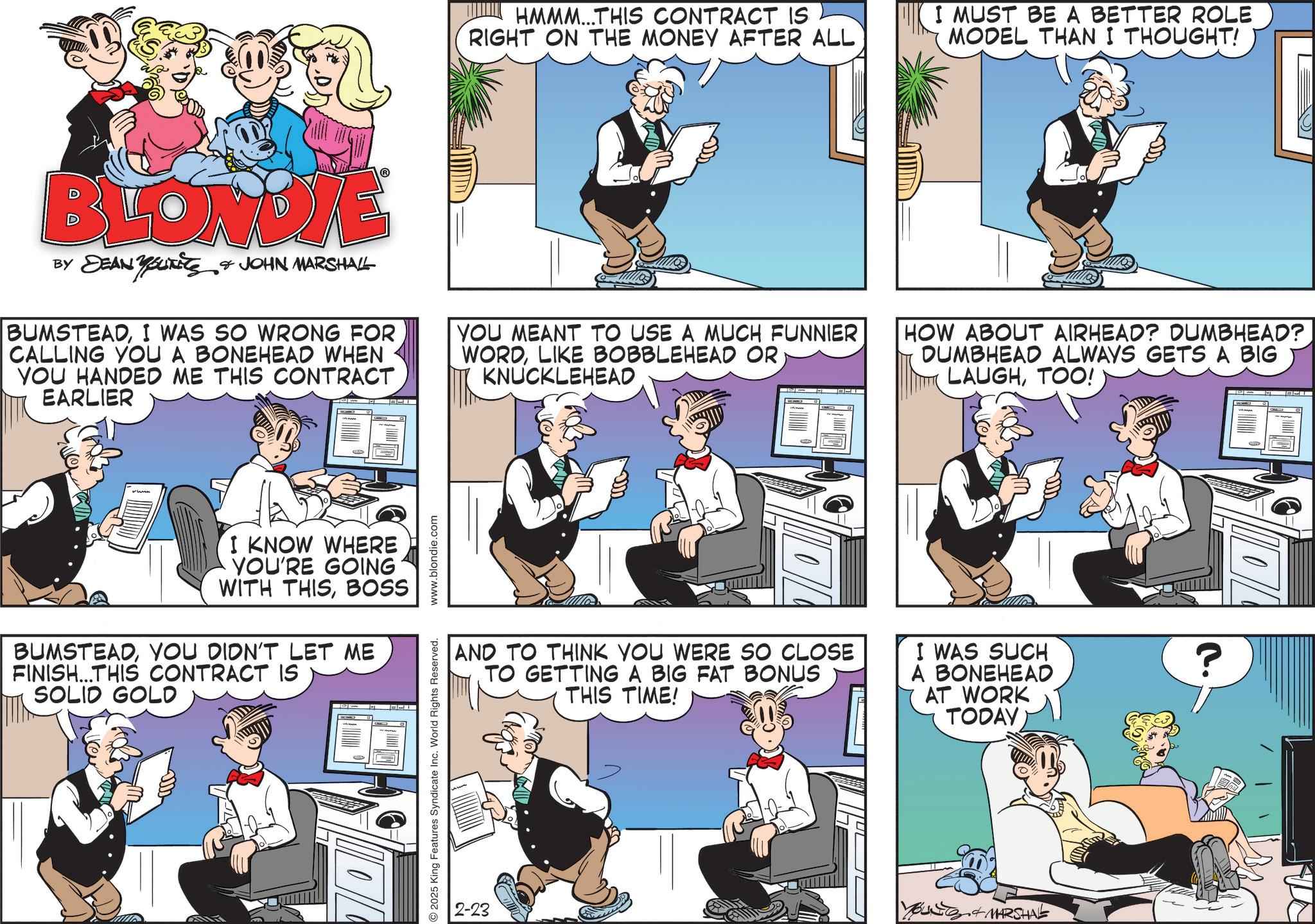 Gesture OCR: HMMM...THIS CONTRACT IS RIGHT ON THE MONEY AFTER ALL I MUST BE A BETTER ROLE MODEL THAN I THOUGHT! BLONDIE BY DEAN BUKETS & JOHN MARSHALL BUMSTEADI WAS SO WRONG FOR CALLING YOU A BONEHEAD WHEN YOU HANDED ME THIS CONTRACT EARLIER YOU MEANT TO USE A MUCH FUNNIER WORDLIKE BOBBLEHEAD OR KNUCKLEHEAD HOW ABOUT AIRHEAD? DUMBHEAD? DUMBHEAD ALWAYS GETS A BIG LAUGHTOO! O runn I KNOW WHERE YOU'RE GOING WITH THISBOSS BUMSTEADYOU DIDN'T LET ME FINISH...THIS CONTRACT IS SOLID GOLD 2025 King Features Syndicate Inc. World Rights Reserved. www.blondie.com AND TO THINK YOU WERE SO CLOSE TO GETTING A BIG FAT BONUS THIS TIME! I WAS SUCH A BONEHEAD AT WORK TODAY 2-23 MARSHAL ? HMMM ... THIS CONTRACT IS RIGHT ON THE MONEY AFTER ALL I MUST BE A BETTER ROLE MODEL THAN I THOUGHT ! BLONDIE BY DEAN BUKETS & JOHN MARSHALL BUMSTEADI WAS SO WRONG FOR CALLING YOU A BONEHEAD WHEN YOU HANDED ME THIS CONTRACT EARLIER YOU MEANT TO USE A MUCH FUNNIER WORDLIKE BOBBLEHEAD OR KNUCKLEHEAD HOW ABOUT AIRHEAD ? DUMBHEAD ? DUMBHEAD ALWAYS GETS A BIG LAUGHTOO ! O runn I KNOW WHERE YOU'RE GOING WITH THISBOSS BUMSTEADYOU DIDN'T LET ME FINISH ... THIS CONTRACT IS SOLID GOLD 2025 King Features Syndicate Inc. World Rights Reserved . www.blondie.com AND TO THINK YOU WERE SO CLOSE TO GETTING A BIG FAT BONUS THIS TIME ! I WAS SUCH A BONEHEAD AT WORK TODAY 2-23 MARSHAL ?