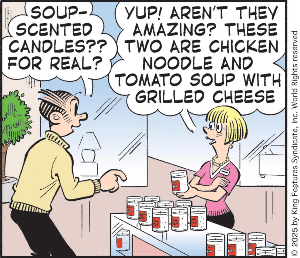 Animated cartoon OCR: SOUP- SCENTED CANDLES?? FOR REAL? YUP! AREN'T THEY AMAZING? THESE TWO ARE CHICKEN NOODLE AND TOMATO SOUP WITH GRILLED CHEESE ????? ? w UD O 2025 by King Features SyndicateInc. World Rights reserved SOUP- SCENTED CANDLES ?? FOR REAL ? YUP ! AREN'T THEY AMAZING ? THESE TWO ARE CHICKEN NOODLE AND TOMATO SOUP WITH GRILLED CHEESE ????? ? w UD O 2025 by King Features SyndicateInc. World Rights reserved