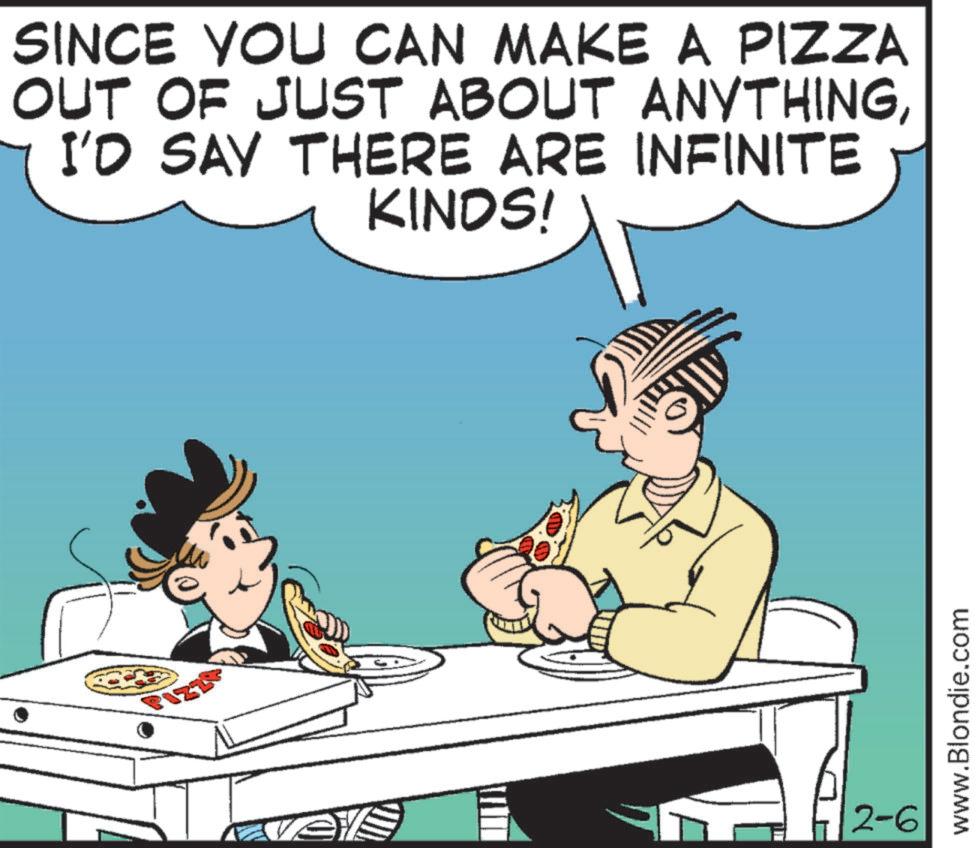 Pleased OCR: SINCE YOU CAN MAKE A PIZZA OUT OF JUST ABOUT ANYTHINGI'D SAY THERE ARE INFINITE KINDS! 2-6 www.Blondie.com SINCE YOU CAN MAKE A PIZZA OUT OF JUST ABOUT ANYTHINGI'D SAY THERE ARE INFINITE KINDS ! 2-6 www.Blondie.com