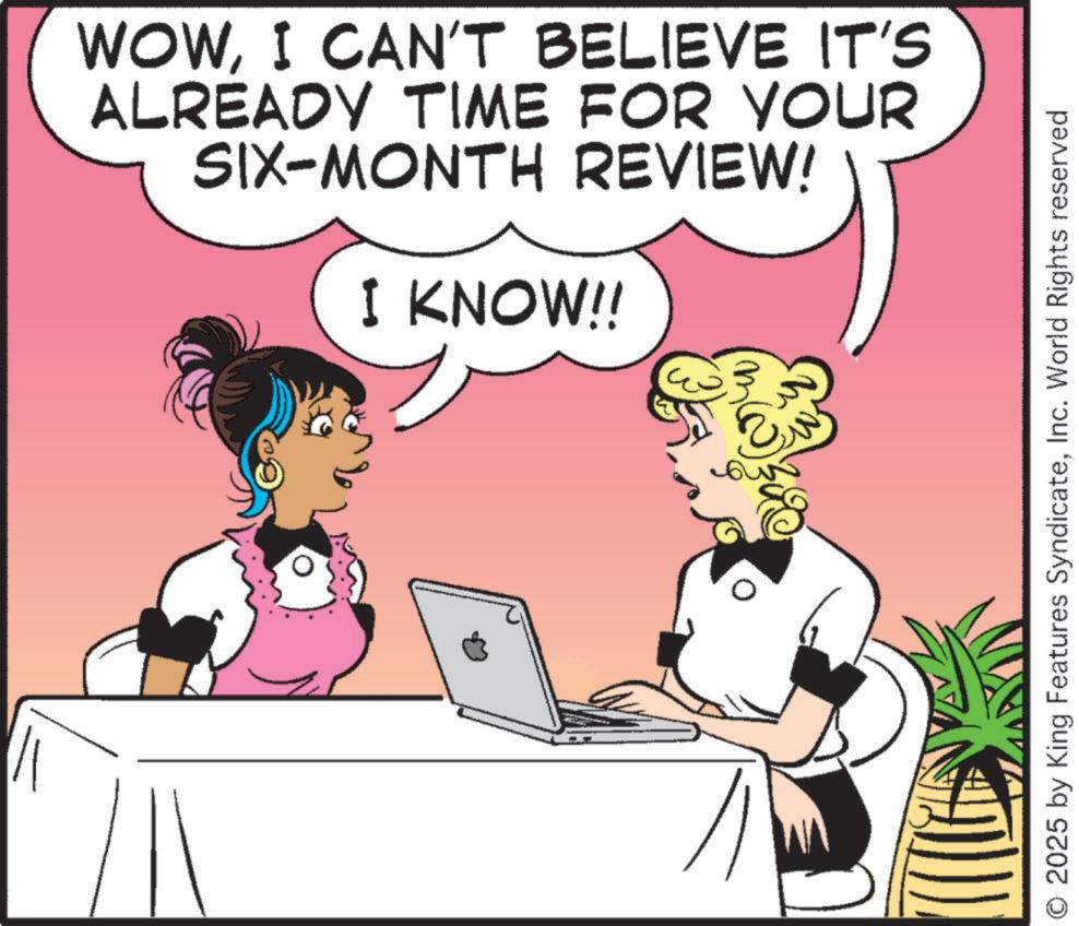 Comic book OCR: WOWI CAN'T BELIEVE IT'S ALREADY TIME FOR YOUR SIX-MONTH REVIEW! I KNOW!! O 2025 by King Features SyndicateInc. World Rights reserved WOWI CAN'T BELIEVE IT'S ALREADY TIME FOR YOUR SIX - MONTH REVIEW ! I KNOW !! O 2025 by King Features SyndicateInc. World Rights reserved