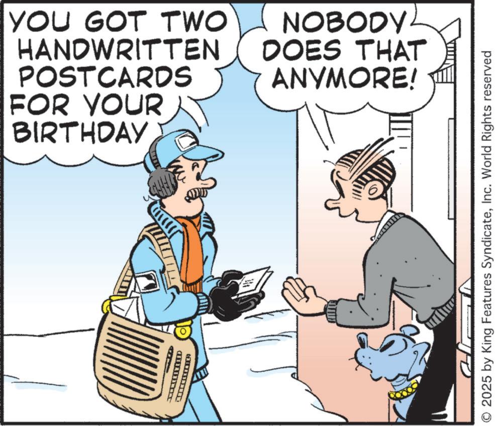 Pleased OCR: D FOR YOUR BIRTHDAY YOU GOT TWO HANDWRITTEN POSTCARDS NOBODY DOES THAT ANYMORE! O 2025 by King Features SyndicateInc. World Rights reserved D FOR YOUR BIRTHDAY YOU GOT TWO HANDWRITTEN POSTCARDS NOBODY DOES THAT ANYMORE ! O 2025 by King Features SyndicateInc. World Rights reserved