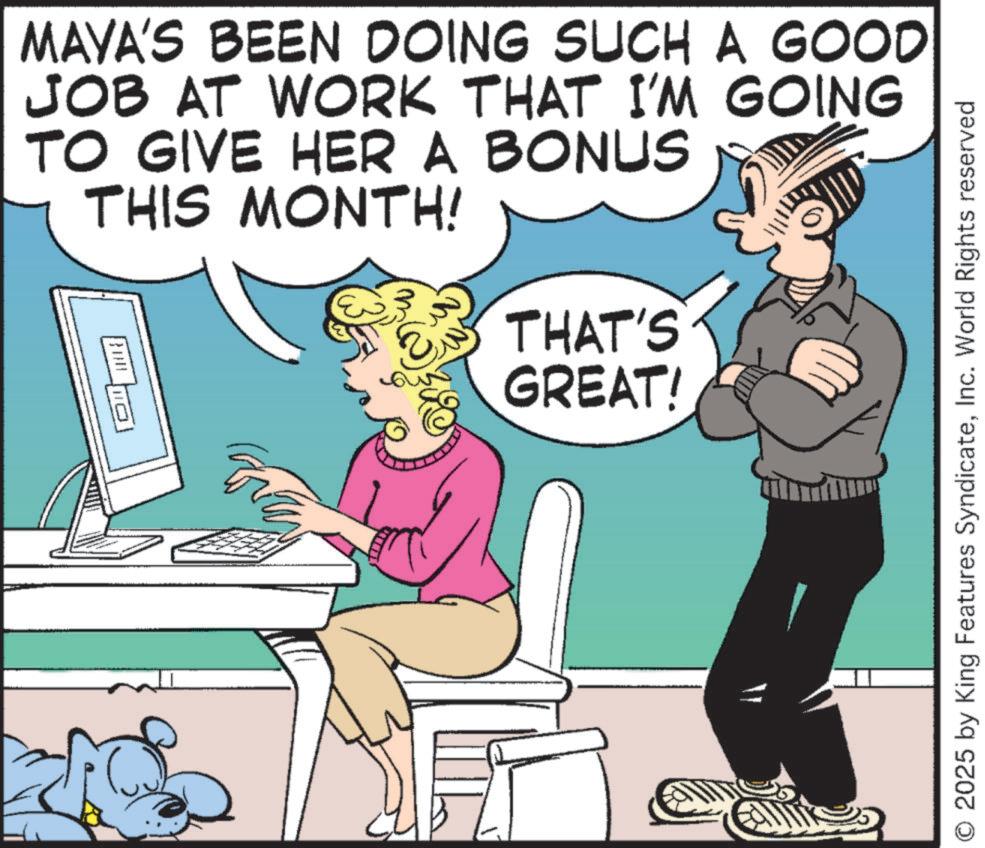 Comic book OCR: MAYA'S BEEN DOING SUCH A GOOD JOB AT WORK THAT I'M GOING TO GIVE HER A BONUS THIS MONTH! WE E THAT'S GREAT! O 2025 by King Features SyndicateInc. World Rights reserved MAYA'S BEEN DOING SUCH A GOOD JOB AT WORK THAT I'M GOING TO GIVE HER A BONUS THIS MONTH ! WE E THAT'S GREAT ! O 2025 by King Features SyndicateInc. World Rights reserved
