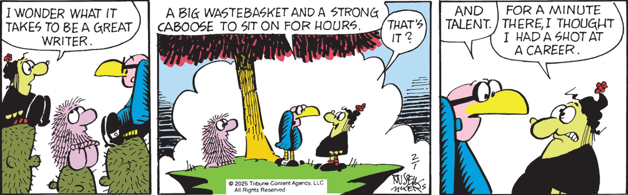 Comics OCR: I WONDER WHAT IT TAKES TO BE A GREAT. WRITER. A BIG WASTEBASKET AND A STRONG CABOOSE TO SIT ON FOR HOURS. THAT'S IT 2 AND FOR A MINUTE TALENT. THEREI THOUGHT I HAD A SHOT AT A CAREER. N1- 2025 Tribune Content Agency. LLC All Rights Reserved RUSSEL I WONDER WHAT IT TAKES TO BE A GREAT . WRITER . A BIG WASTEBASKET AND A STRONG CABOOSE TO SIT ON FOR HOURS . THAT'S IT 2 AND FOR A MINUTE TALENT . THEREI THOUGHT I HAD A SHOT AT A CAREER . N1- 2025 Tribune Content Agency . LLC All Rights Reserved RUSSEL