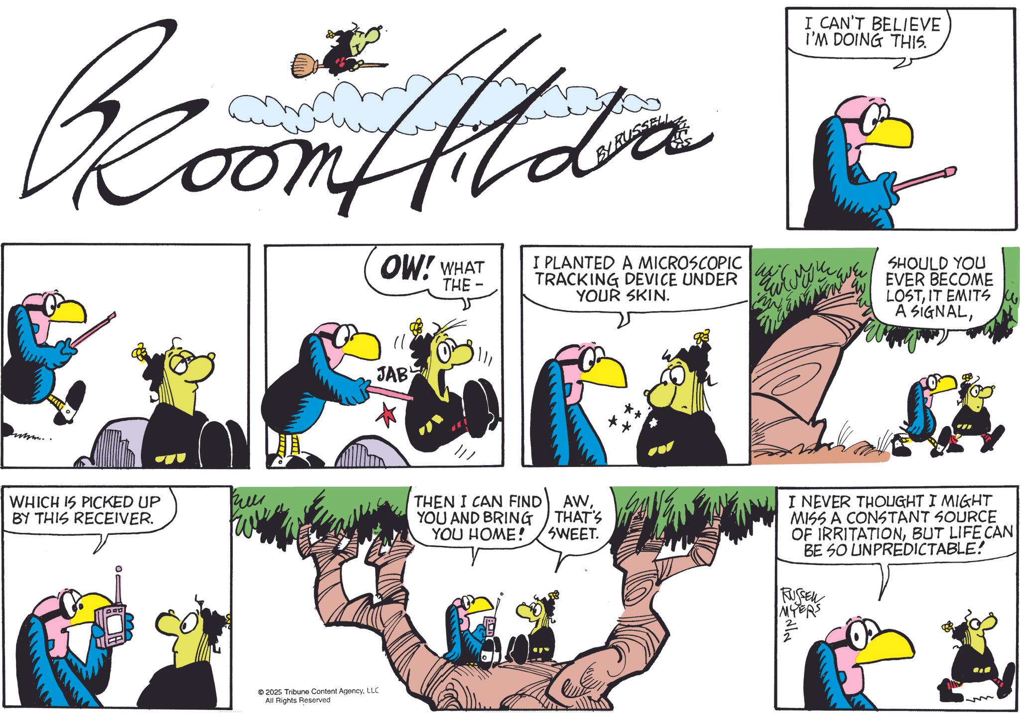 Comics OCR: Room Alda BY RUSSELL I CAN'T BELIEVE I'M DOING THIS. www.. WHICH IS PICKED UP BY THIS RECEIVER. 2025 Tribune Content AgencyLLC All Rights Reserved OW! WHAT 11 JAB THE- I PLANTED A MICROSCOPIC TRACKING DEVICE UNDER YOUR SKIN. JEWEL SHOULD YOU EVER BECOME LOSTIT EMITS A SIGNALTHEN I CAN FIND YOU AND BRING AWTHAT'S YOU HOME! SWEET. I NEVER THOUGHT I MIGHT MISS A CONSTANT SOURCE OF IRRITATIONBUT LIFE CAN BE SO UNPREDICTABLE! RUSSEN MYERS Room Alda BY RUSSELL I CAN'T BELIEVE I'M DOING THIS . www .. WHICH IS PICKED UP BY THIS RECEIVER . 2025 Tribune Content AgencyLLC All Rights Reserved OW ! WHAT 11 JAB THE- I PLANTED A MICROSCOPIC TRACKING DEVICE UNDER YOUR SKIN . JEWEL SHOULD YOU EVER BECOME LOSTIT EMITS A SIGNALTHEN I CAN FIND YOU AND BRING AWTHAT'S YOU HOME ! SWEET . I NEVER THOUGHT I MIGHT MISS A CONSTANT SOURCE OF IRRITATIONBUT LIFE CAN BE SO UNPREDICTABLE ! RUSSEN MYERS