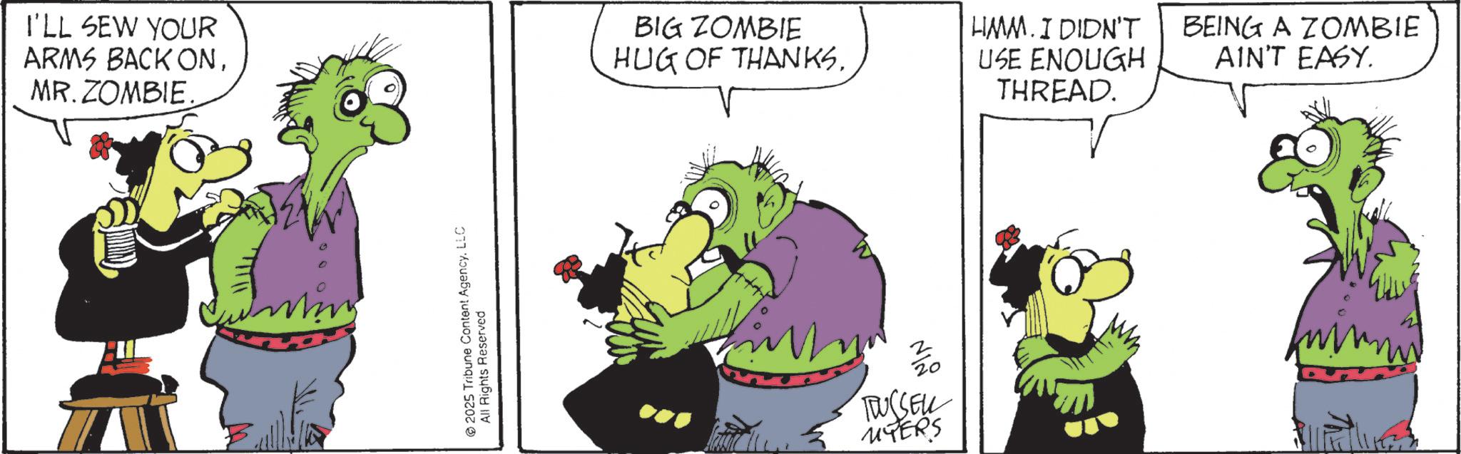 Graphics OCR: I'LL SEW YOUR ARMS BACK ONMR. ZOMBIE. 2025 Tribune Content AgencyLLC All Rights Reserved BIG ZOMBIE HUG OF THANKSHMM. I DIDN'T USE ENOUGH THREAD. BEING A ZOMBIE AIN'T EASY. 20 RUSSELL UYERS I'LL SEW YOUR ARMS BACK ONMR . ZOMBIE . 2025 Tribune Content AgencyLLC All Rights Reserved BIG ZOMBIE HUG OF THANKSHMM . I DIDN'T USE ENOUGH THREAD . BEING A ZOMBIE AIN'T EASY . 20 RUSSELL UYERS