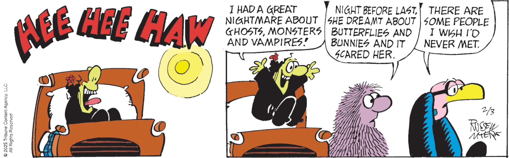 Comic book OCR: 2025 Tribune Content AgencyLLC All Rights Reserved REE HEE HAW I HAD A GREAT NIGHTMARE ABOUT GHOSTSMONSTERS AND VAMPIRES! NIGHT BEFORE LASTSHE DREAMT ABOUT BUTTERFLIES AND BUNNIES AND IT SCARED HER. THERE ARE SOME PEOPLE I WISH I'D NEVER MET. 2/3 RUSSEN MYER 2025 Tribune Content AgencyLLC All Rights Reserved REE HEE HAW I HAD A GREAT NIGHTMARE ABOUT GHOSTSMONSTERS AND VAMPIRES ! NIGHT BEFORE LASTSHE DREAMT ABOUT BUTTERFLIES AND BUNNIES AND IT SCARED HER . THERE ARE SOME PEOPLE I WISH I'D NEVER MET . 2/3 RUSSEN MYER