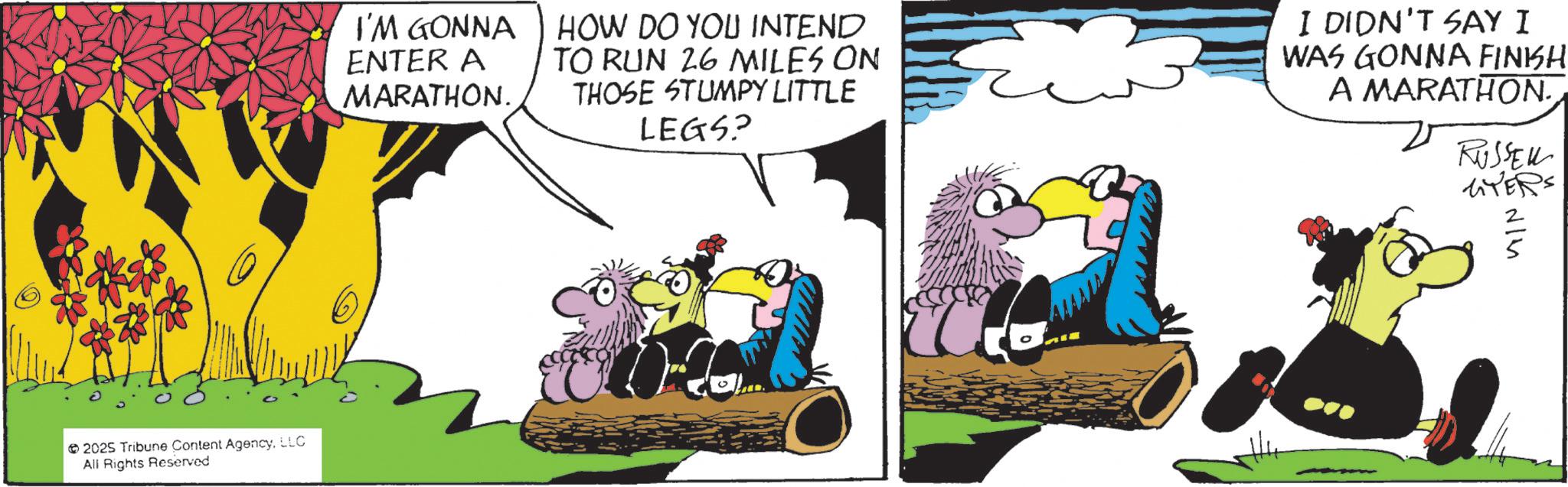 Comic book OCR: 2025 Tribune Content AgencyLLC All Rights Reserved I'M GONNA ENTER A MARATHON. HOW DO YOU INTEND TO RUN 26 MILES ON THOSE STUMPY LITTLE LEGS? I DIDN'T SAY I WAS GONNA FINISH A MARATHON. RUSSELL LITERS 4/1 2025 Tribune Content AgencyLLC All Rights Reserved I'M GONNA ENTER A MARATHON . HOW DO YOU INTEND TO RUN 26 MILES ON THOSE STUMPY LITTLE LEGS ? I DIDN'T SAY I WAS GONNA FINISH A MARATHON . RUSSELL LITERS 4/1