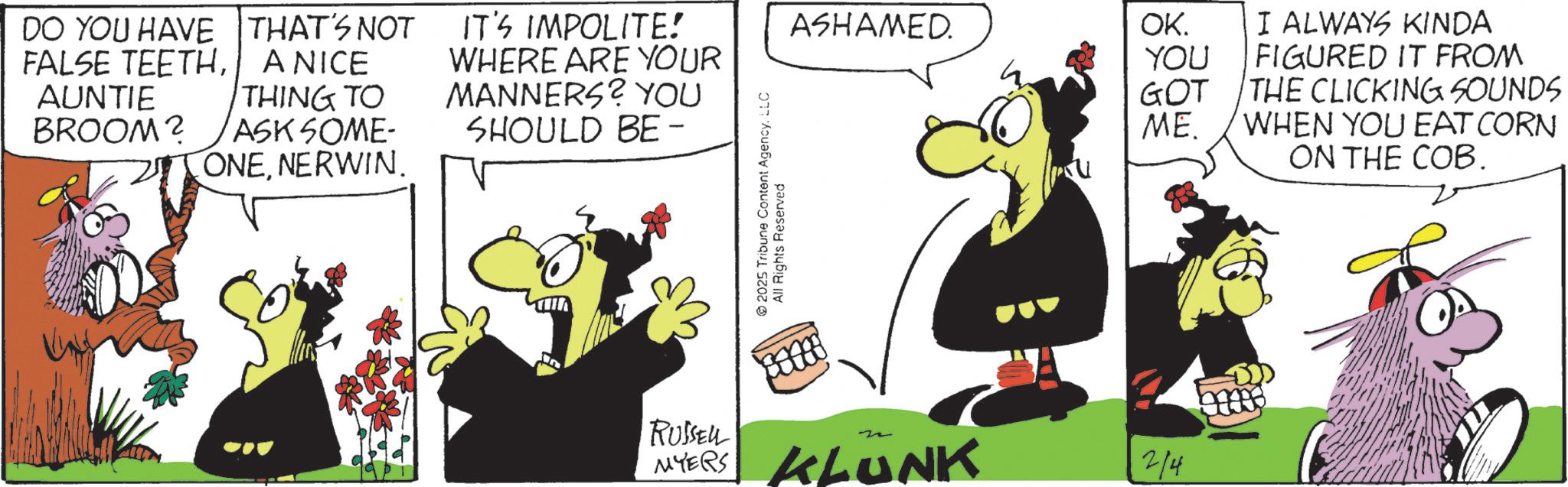 Comic book OCR: DO YOU HAVE FALSE TEETHAUNTIE BROOM? THAT'S NOT A NICE THING TO ASK SOME- ONENERWIN. IT'S IMPOLITE! WHERE ARE YOUR MANNERS? YOU SHOULD BE - ASHAMED. OK. I ALWAYS KINDA YOU FIGURED IT FROM GOT THE CLICKING SOUNDS ME. WHEN YOU EAT CORN ON THE COB. 2025 Tribune Content AgencyLLC All Rights Reserved In RUSSELL MYERS KLUNK 2/4 DO YOU HAVE FALSE TEETHAUNTIE BROOM ? THAT'S NOT A NICE THING TO ASK SOME- ONENERWIN . IT'S IMPOLITE ! WHERE ARE YOUR MANNERS ? YOU SHOULD BE - ASHAMED . OK . I ALWAYS KINDA YOU FIGURED IT FROM GOT THE CLICKING SOUNDS ME . WHEN YOU EAT CORN ON THE COB . 2025 Tribune Content AgencyLLC All Rights Reserved In RUSSELL MYERS KLUNK 2/4