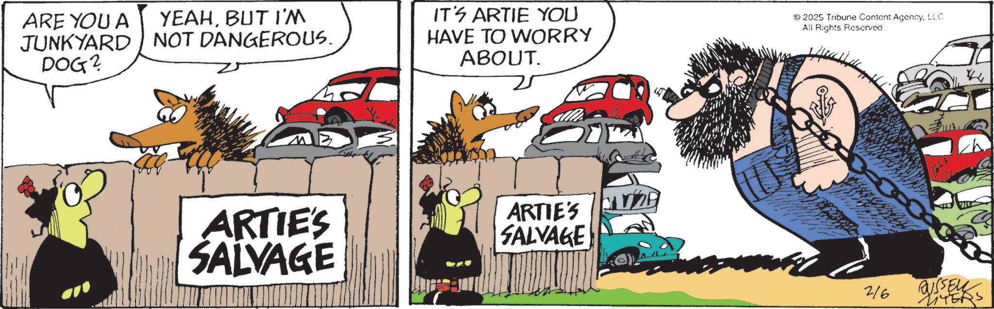 Comic book OCR: ARE YOU A JUNKYARD DOG? YEAHBUT I'M NOT DANGEROUS. IT'S ARTIE YOU HAVE TO WORRY ABOUT. 2025 Tribune Content AgencyLLC All Rights Reserved ARTIE'S SALVAGE ARTIE'S SALVAGE * 216 BUSSEL LITERS ARE YOU A JUNKYARD DOG ? YEAHBUT I'M NOT DANGEROUS . IT'S ARTIE YOU HAVE TO WORRY ABOUT . 2025 Tribune Content AgencyLLC All Rights Reserved ARTIE'S SALVAGE ARTIE'S SALVAGE * 216 BUSSEL LITERS