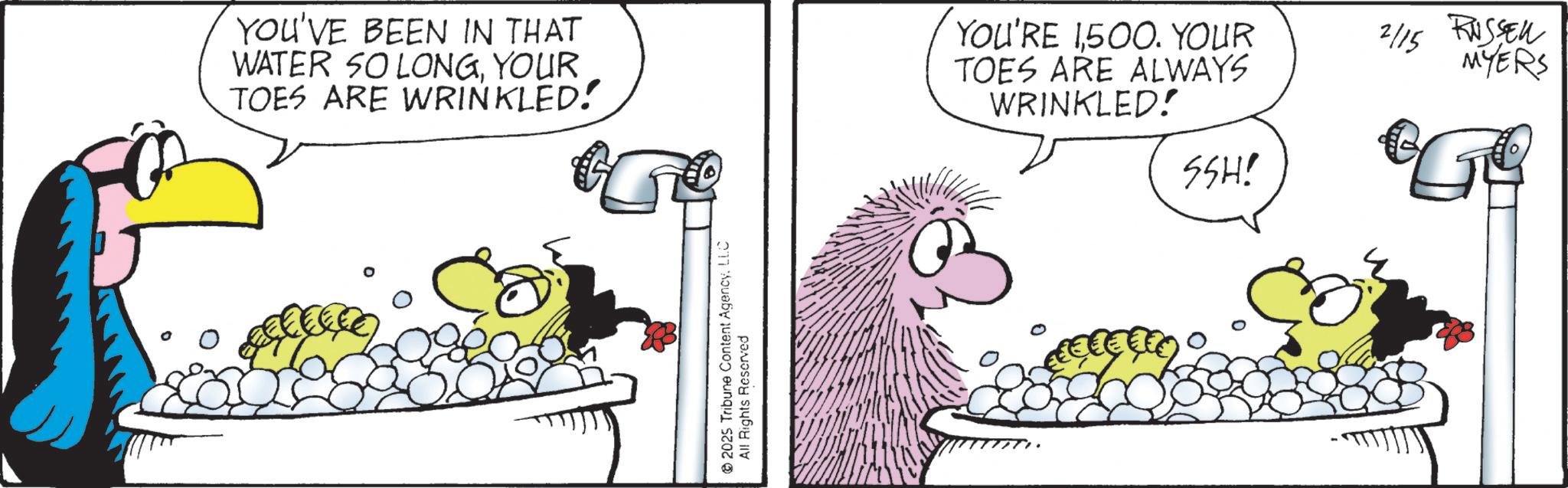 Comics OCR: YOU'VE BEEN IN THAT WATER SO LONGYOUR TOES ARE WRINKLED! 2025 Tribune Content AgencyLLC All Rights Reserved YOU'RE 1500. YOUR TOES ARE ALWAYS WRINKLED! SSH! 2/15 RUSSEL MYERS YOU'VE BEEN IN THAT WATER SO LONGYOUR TOES ARE WRINKLED ! 2025 Tribune Content AgencyLLC All Rights Reserved YOU'RE 1500 . YOUR TOES ARE ALWAYS WRINKLED ! SSH ! 2/15 RUSSEL MYERS